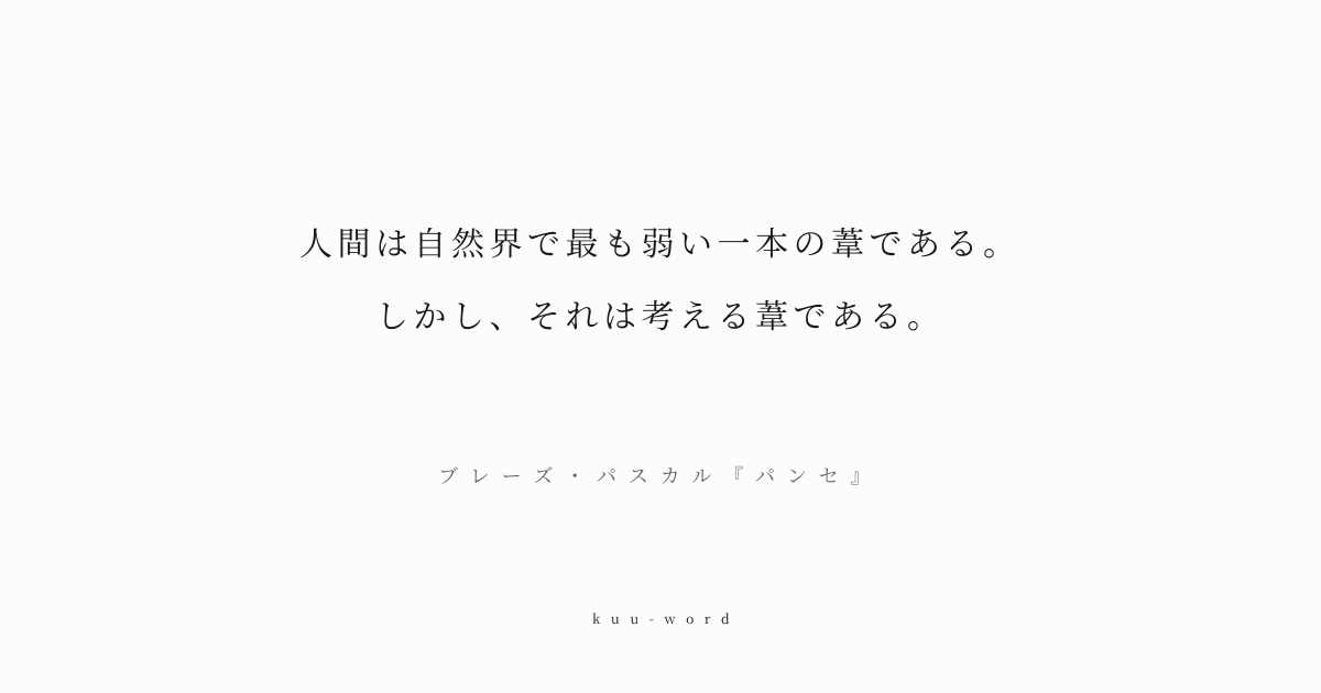 KuuWord's tweet photo. #kuuword #自己 #命 #覚悟

「人間は自然界で最も弱い一本の葦である。しかし、それは考える葦である。���
ブレーズ・パスカル『パンセ』

脆弱な存在である人間が、思考する能力によって尊厳を得るという思想。人間の偉大さと限界を同時に示した。

▼言葉のページへ
https://t.co/w15Tb1yYrL https://t.co/sDXg8YrcBF