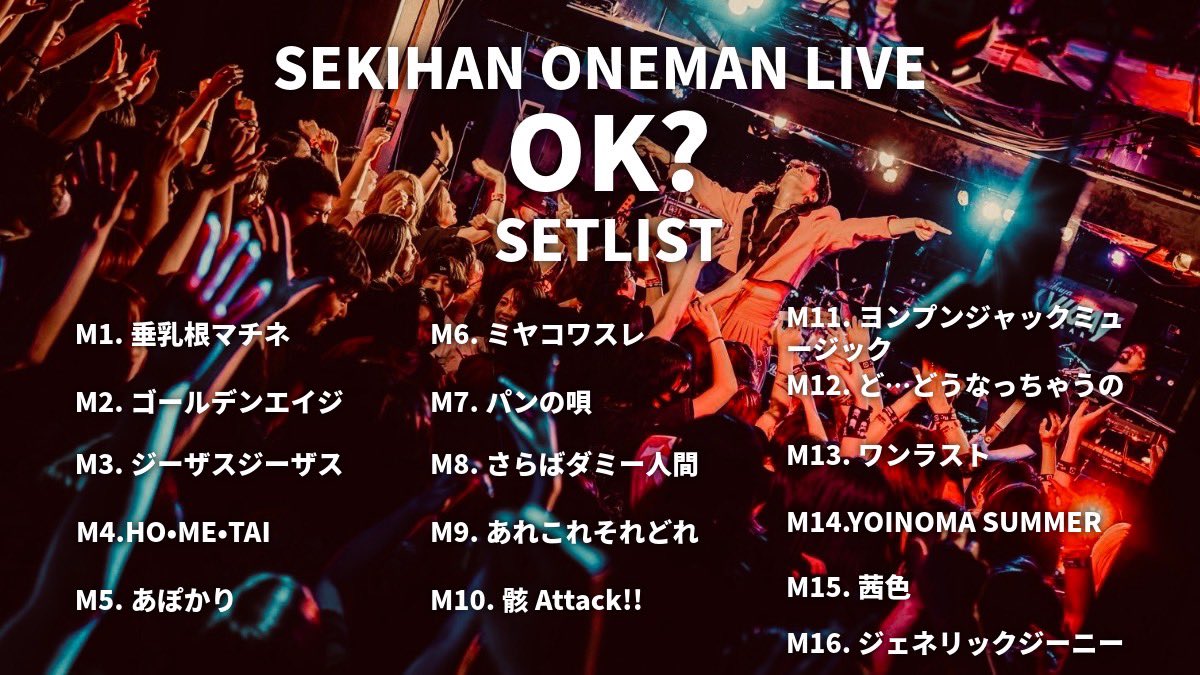 skeihan's tweet photo. 8/16 赤飯ワンマン O.K? セトリ

1.垂乳根マチネ(OKのやつ)
https://t.co/6mvxhVoT6r

2.ゴールデンエイジ(日曜日以外であっはーんのやつ)
https://t.co/JdHFDuUOgo

3.ジーザスジーザス(横に大移動と扇子のやつ)
https://t.co/BwOVCjMs1F

4.HO・ME・TAI〜とっておきの思想〜
(こざかしい振りが付いてたやつ)
https://t.co/WdbYQ1Udnl

5.あぽかり(大宗教のやつ)
https://t.co/iEGcritO5Q

6.ミヤコワスレ
10月を待たれよ

7.パンの唄(再録して10月に出す)
https://t.co/j9RKbdxknM

8.さらばダミー人間(ダミダミのやつ)
https://t.co/79jAStTYGz

9.あれこれそれどれ(逆さ吊りのやつ)
https://t.co/hBdxyccTSj

10.骸Attack!!(だーい のやつ)
https://t.co/yhaT2UIY1H

11.ヨンプンジャックミュージック(まわるまわるまわるがーるえんぼーいだんすのやつ)
https://t.co/fXGuxGbAF4

12.ど…どうなっちゃうの(どっどどどっどーどーん どうなっちゃうの のやつ)
https://t.co/nRjYhPgSk4

13.ワンラスト(みんなが歌ってくれるやつ)
https://t.co/lDfsgZZCFk

14.YOINOMA SUMMER(ワキワキのやつ)
https://t.co/U1i3x0c8ld

15. 茜色(夕方のやつ)
https://t.co/JEd5NoTmeZ

16. ジェネリックジーニー(人の手という名の魔法の絨毯の曲)
https://t.co/mTcRAAWQBk