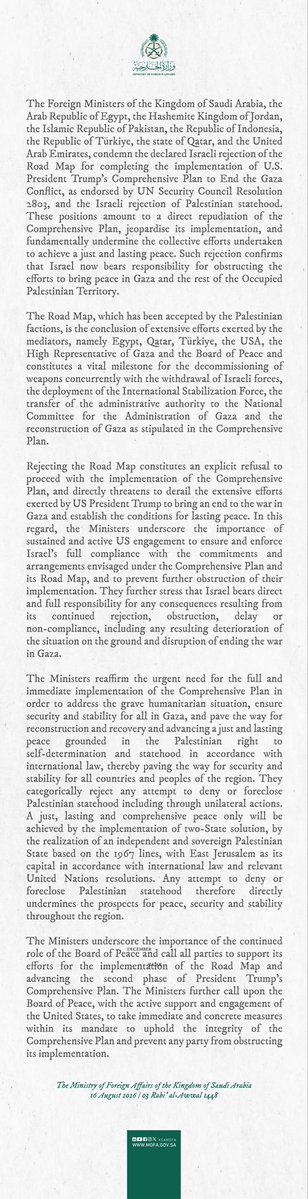 KSAmofaEN's tweet photo. #Statement | The Foreign Ministers of the Kingdom of Saudi Arabia, the Arab Republic of Egypt, the Hashemite Kingdom of Jordan, the Islamic Republic of Pakistan, the Republic of Indonesia, the Republic of Türkiye, the state of Qatar, and the United Arab Emirates, condemn the declared Israeli rejection of the Road Map for completing the implementation of U.S. President Trump’s Comprehensive Plan to End the Gaza Conflict, as endorsed by UN Security Council Resolution 2803, and the Israeli rejection of Palestinian statehood. These positions amount to a direct repudiation of the Comprehensive Plan, jeopardise its implementation, and fundamentally undermine the collective efforts undertaken to achieve a just and lasting peace. Such rejection confirms that Israel now bears responsibility for obstructing the efforts to bring peace in Gaza and the rest of the Occupied Palestinian Territory.
