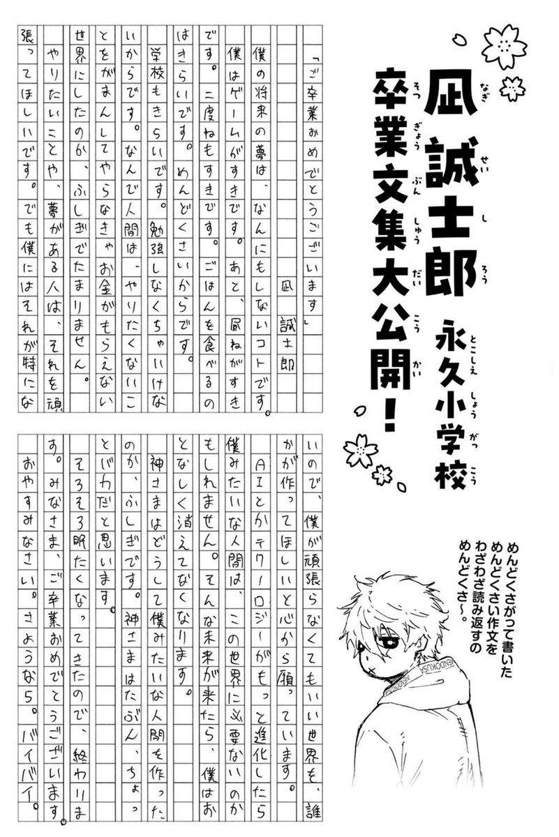 isthepame's tweet photo. Sotsugyou Bunshuu de Nagi 

“¡Felicidades por tu graduación!” por Seishiro Nagi. 

Mi sueño para el futuro es no hacer absolutamente nada.

Me gustan los videojuegos. También me gusta dormir la siesta. Y me gusta volver a dormir después de despertarme.

No me gusta comer. Porque es una molestia.

Tampoco me gusta la escuela. Porque tengo que estudiar.

No dejo de preguntarme por qué los seres humanos hicieron un mundo en el que tienes que aguantar y hacer cosas que no quieres para poder recibir dinero. Me parece de lo más extraño.

A las personas que tienen cosas que quieren hacer o sueños, les deseo que se esfuercen por conseguirlos.

Pero yo no tengo nada de eso en particular, así que deseo de todo corazón que alguien cree un mundo en el que yo no tenga que esforzarme.

Si la IA y la tecnología siguen avanzando, quizá las personas como yo ya no sean necesarias en este mundo.

Si llega un futuro así, desapareceré tranquilamente.
Me pregunto por qué Dios creó a alguien como yo. Es extraño.

Creo que Dios probablemente es un poquito tonto.

Ya me está dando sueño, así que terminaré aquí.

A todos, felicidades por su graduación.

Buenas noches.
Adiós.
Chao.

Nagi: Qué fastidio tener que volver a leer esta fastidiosa redacción que escribí de mala gana.