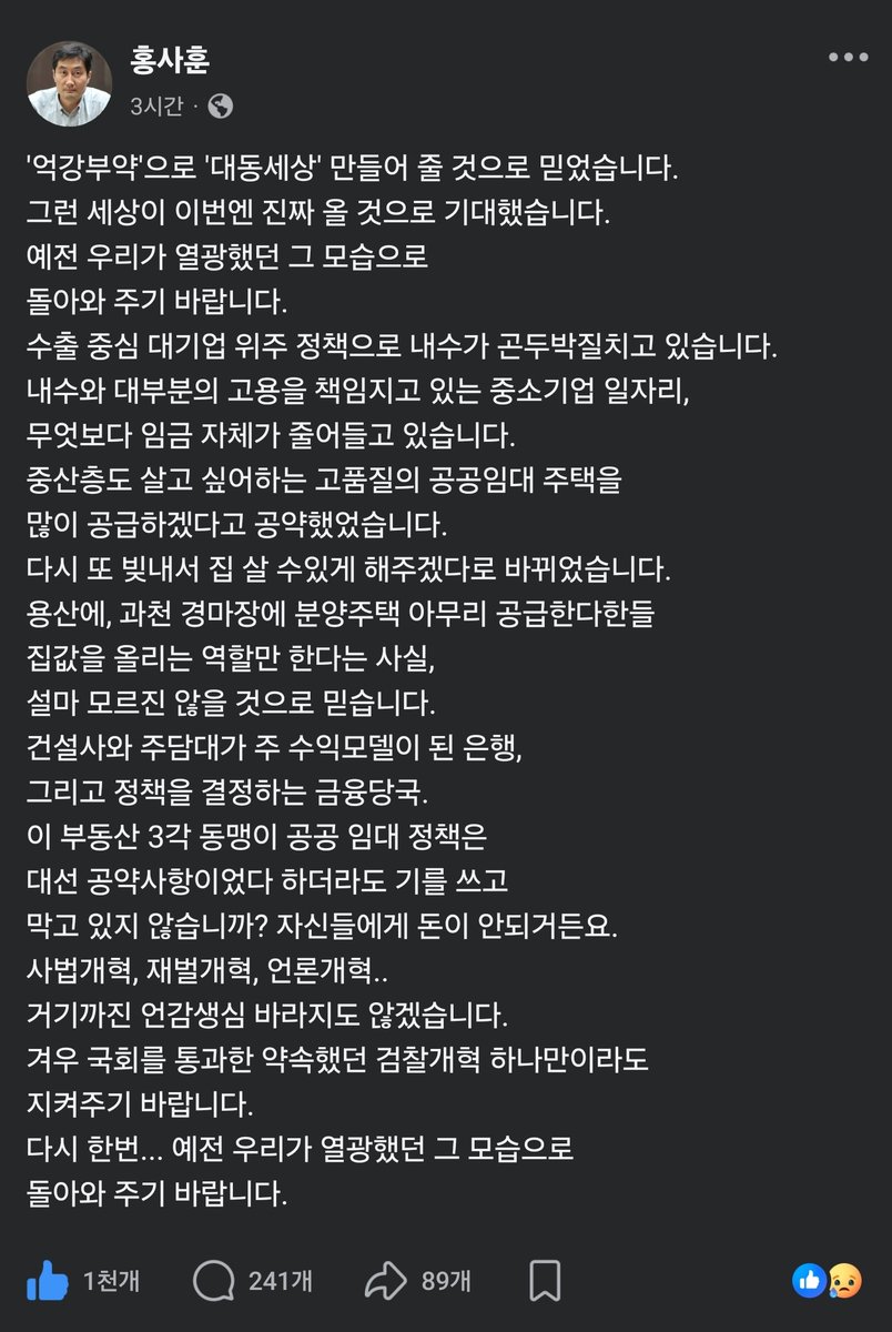 wpdlatm10's tweet photo. 홍사훈 기자

'억강부약'으로 '대동세상' 만들어 줄 것으로 믿었습니다.
그런 세상이 이번엔 진짜 올 것으로 기대했습니다.
예전 우리가 열광했던 그 모습으로
돌아와 주기 바랍니다.
수출 중심 대기업 위주 정책으로 내수가 곤두박질치고 있습니다.
내수와 대부분의 고용을 책임지고 있는 중소기업 일자리,
무엇보다 임금 자체가 줄어들고 있습니다.  
중산층도 살고 싶어하는 고품질의 공공임대 주택을
많이 공급하겠다고 공약했었습니다.
다시 또 빚내서 집 살 수있게 해주겠다로 바뀌었습니다.
용산에, 과천 경마장에 분양주택 아무리 공급한다한들
집값을 올리는 역할만 한다는 사실, 
설마 모르진 않을 것으로 믿습니다.
건설사와 주담대가 주 수익모델이 된 은행,
그리고 정책을 결정하는 금융당국.
이 부동산 3각 동맹이 공공 임대 정책은 
대선 공약사항이었다 하더라도 기를 쓰고 
막고 있지 않습니까? 자신들에게 돈이 안되거든요.
사법개혁, 재벌개혁, 언론개혁..
거기까진 언감생심 바라지도 않겠습니다.
겨우 국회를 통과한 약속했던 검찰개혁 하나만이라도 
지켜주기 바랍니다.
다시 한번... 예전 우리가 열광했던 그 모습으로
돌아와 주기 바랍니다.