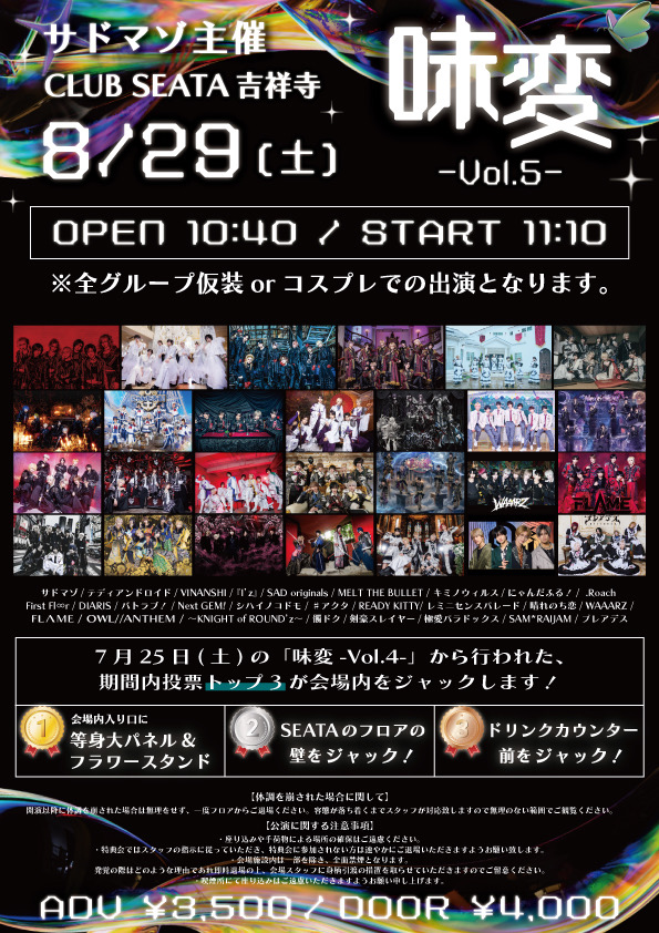 SM_info_'s tweet photo. 8/29(土) 吉祥寺CLUB SEATA
サドマゾ主催「味変 -vol.5-」

OPEN 10:40 / START 11:10
ADV ¥3,500 / DAY ¥4,000
※入場時別途D代発生いたします。

⭐︎全グループ仮装orコスプレでの出演となります。

7月25日(土)の「味変-Vol.4-」から行われた
期間内投票トップ3が会場内をジャックします！

【1位】
会場入口に等身大パネル＆フラワースタンド
【2位】
SEATAのフロアの壁をジャック
【3位】
ドリンクカウンター前をジャック

-出演グループ-
サドマゾ /テディアンドロイド/ VINANSHI
『I’z』/ SAD originals. / MELT THE BULLET
キミノウィルス / にゃんだふる！/ .Roach
First Fl∞r / DIARIS / バトラブ！/ Next:GEM!
シハイノコドモ / #アクタ/ READY KITYY / レミニセンスパレード
晴れのち恋 / WAAARZ / FLΛME
OWL//ANTHEM / ~ KNIGHT of ROUND'z ~
髑 ドク / 剣豪スレイヤー / 極愛パラドックス
SAM*RAIJAM / プレアデス

－－－－－－－－－－－－－－－

【並行物販 別会場】
eos BASEMENT
東京都武蔵野市吉祥寺本町1-21-9
パールコート B1F

－－－－－－－－－－－－－－－

チケット発売日 8/21(金) 23:05~
https://t.co/o2jORVWwvQ

※購入URL先は発売3分前に公開
※1申込につき2枚まで購入可
※業者及びシステムを用いた取得は無効
※発覚次第、以後のチケット取得は全て無効

－－－－－－－－－－－－－－－

【体調を崩された場合に関して】
開演以降に体調を崩された場合は無理をせず、一度フロアからご退場ください。
容態が落ち着くまでスタッフが対応致しますので無理のない範囲でご観覧ください。

【公演に関する注意事項】
・座り込みや手荷物による場所の確保はご遠慮ください。
・特典会ではスタッフの指示に従っていただき、特典会に参加されない方は速やかにご退場いただきますようお願い致します。
・会場施設内は一部を除き、全面禁煙となります。発覚の際はどのような理由であれ即時退場の上、会場スタッフに身柄引渡の措置を取らせていただきますのでご留意ください。
・喫煙所にて座り込みはご遠慮いただきますようお願い申し上げま��。

－－－－－－－－－－－－－－－

@Teddy_Android
@vinanshi_offi
@Iz___official
@SAD_originals
@MELT_THE_BULLET
@kimino_virus
@nyanderful_X
@dot_Roach_
@first_floor_fp
@DIARIS_0407
@btlb_info
@nextgem_1105
@shihai_official
@acta_x_official
@rdkt_official
@Remi_Parade
@harekoi_info
@waaarz_official
@FLAME_0fficial
@OWL_ANTHEM
@Naiburaofficial
@Doku_528
@official_Ksly
@official_Lpdx
@samraijam_off
@Pleiades_77