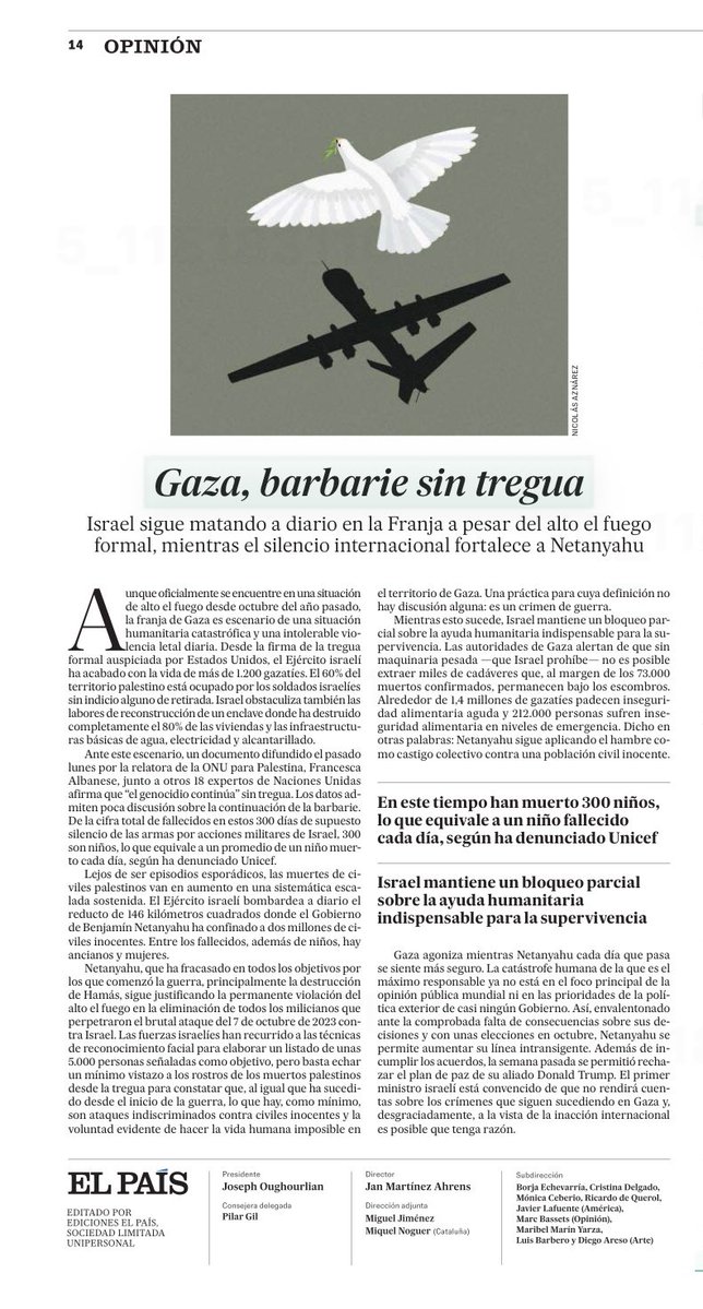 leosarro's tweet photo. “Israel sigue matando a diario en la Franja a pesar del alto el fuego formal, mientras el silencio internacional fortalece a Netanyahu. 
Gaza agoniza mientras Netanyahu cada día que pasa se siente más seguro. La catástrofe humana de la que es el máximo responsable ya no está en el foco principal de la opinión pública mundial ni en las prioridades de la política exterior de casi ningún Gobierno. Así, envalentonado ante la comprobada falta de consecuencias sobre sus decisiones y con unas elecciones en octubre, Netanyahu se permite aumentar su línea intransigente. Además de incumplir los acuerdos, la semana pasada se permitió rechazar el plan de paz de su aliado Donald Trump. El primer ministro israelí está convencido de que no rendirá cuentas sobre los crímenes que siguen sucediendo en Gaza y, desgraciadamente, a la vista de la inacción internacional es posible que tenga razón” ( editorial el país de Madrid)