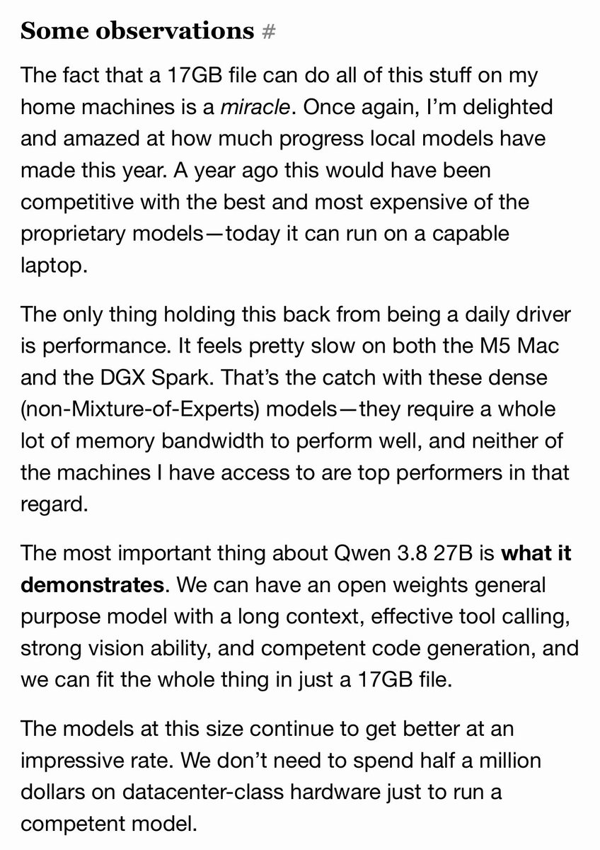 The fact a 17GB file can do all this on my home machines is a miracle. I’m delighted and amazed at how much progress local models have made this year. A year ago this would have been competitive with the best of the proprietary models—today it can run on a capable laptop. The only thing holding this back from being a daily driver is performance. It feels slow on both the M5 Mac and the DGX Spark. That’s the catch with dense (non-Mixture-of-Experts) models—they require a lot of memory bandwidth to perform well, and neither of the machines I have access to are top performers. The most important thing about Qwen 3.8 27B is what it demonstrates. We can have an open weights general purpose model with a long context, effective tool calling, strong vision ability, and competent code generation, and fit it in 17GB. The models at this size continue to get better at an impressive rate. We don’t need to spend half a million dollars on datacenter-class hardware just to run a competent model.