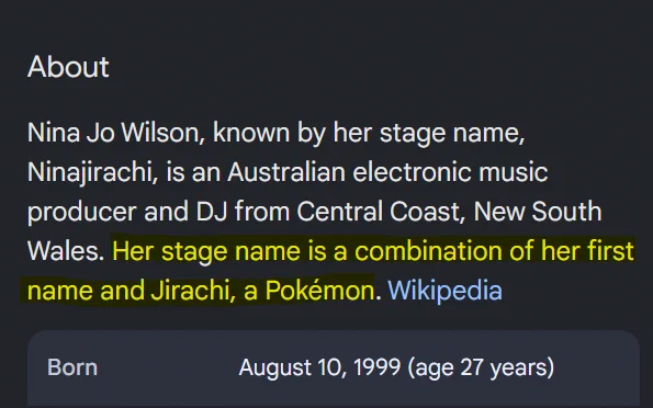Wikipedia widget screenshot:
About
Nina Jo Wilson, known by her stage name, Ninajirachi, is an Australian electronic music producer and DJ from Central Coast, New South Wales. Her stage name is a combination of her first name and Jirachi, a Pokémon. Wikipedia
Born August 10, 1999 (age 27 years)