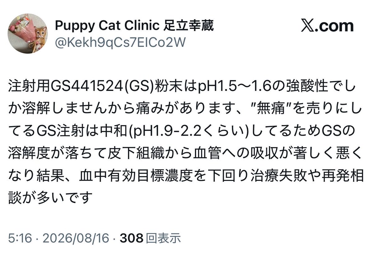 juui_sase's tweet photo. 【注意喚起】

FIP（猫伝染性腹膜炎）の治療について、

「痛い注射は効く」
「無痛のブランドは効かない」

という情報が発信されていますが、獣医師として看過できません。

事実とデタラメを混ぜた「もっともらしいデタラメ」に、どうか騙されないでください。

たしかに、

「GS-441524は中性付近では難溶で、酸性製剤は注射時疼痛を起こしやすい」

ここまでは事実です。

しかし、そこから飛躍して、

・pHを1.9〜2.2にすると皮下吸収が著しく悪化する
・有効血中濃度を下回り、治療失敗や再発が増える
・だから痛いブランドは効き、無痛のブランドは効かない

と結論づける根拠はありません。

少なくとも、これらを裏付ける臨床PKデータやブランド比較試験は示されていません。

初期のGS-441524研究でpH1.5の注射製剤が使われたのは事実です。

しかし論文のどこにも、

「pH1.5でなければ吸収されない」

とも、

「pHを少し上げると血中濃度が低下して再発する」

とも書かれていません。

それどころか著者ら自身が、pH1.5は非常に低いことを指摘し、GS-441524はより生理的なpHでは溶解・安定化が難しいとしながらも、**「より生理的なpHの希釈液を評価すべき」**と述べています。

つまり、

「酸性だと溶けやすい」という事実に、
「だから痛いGSほど効く」という根拠のない話をつなげている。

注射薬のpH、皮下吸収、経口薬、ブランド、再発。

本来それぞれ別に検証すべき話を全部ごちゃ混ぜにし、専門用語や数字を並べて一本の「それらしいストーリー」にしてしまう。

こういう**「もっともらしいデタラメ」**が一番厄介です。

そもそも現在、海外のFIP治療では経口投与が中心になってきています。

注射製剤のpHや注射時の痛みを根拠に、そのブランド全体の有効性を語ること自体、経口薬の評価とはまったく別の話です。

そして何より、私が一番問題だと思うのは、

GSが効いているかどうかを「注射が痛いか、無痛か」で判断しているところです。

見るべきなのは、注射の痛みではありません。

その猫の臨床症状や検査値が、治療によってどう変化しているか。

そこを見て、効いているのか、効いていないのかを判断する。

それがFIP診療です。

「痛い＝効く」なんて、薬理学でもFIP診療でもありません。

本当の知識を少しだけ混ぜ、関係のない話まで一本につなげて「医学的に正しそう」に見せる情報発信には注意してください。

わらにもすがる思いで治療法を探している飼い主さんはもちろん、私たち獣医師自身も、こうした情報を鵜呑みにせず、きちんとデータを確認する姿勢が必要です。

大切な命に関わる治療だからこそ、
「もっともらしいデタラメ」に注意してください。