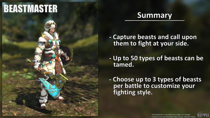 Beastmaster summary. Capture beasts and call upon them to fight at your side. Up to 50 types of beasts can be tamed. Choose up to 3 types of beasts per battle to customize your fighting style. To the left is a screenshot from Final Fantasy 14 of a character dressed in beastmaster artifact armor. Disclaimer: Development screenshots are subject to change. Content and specifications may change without notice. The 93rd Letter from Producer Live logo is positioned in the bottom right.