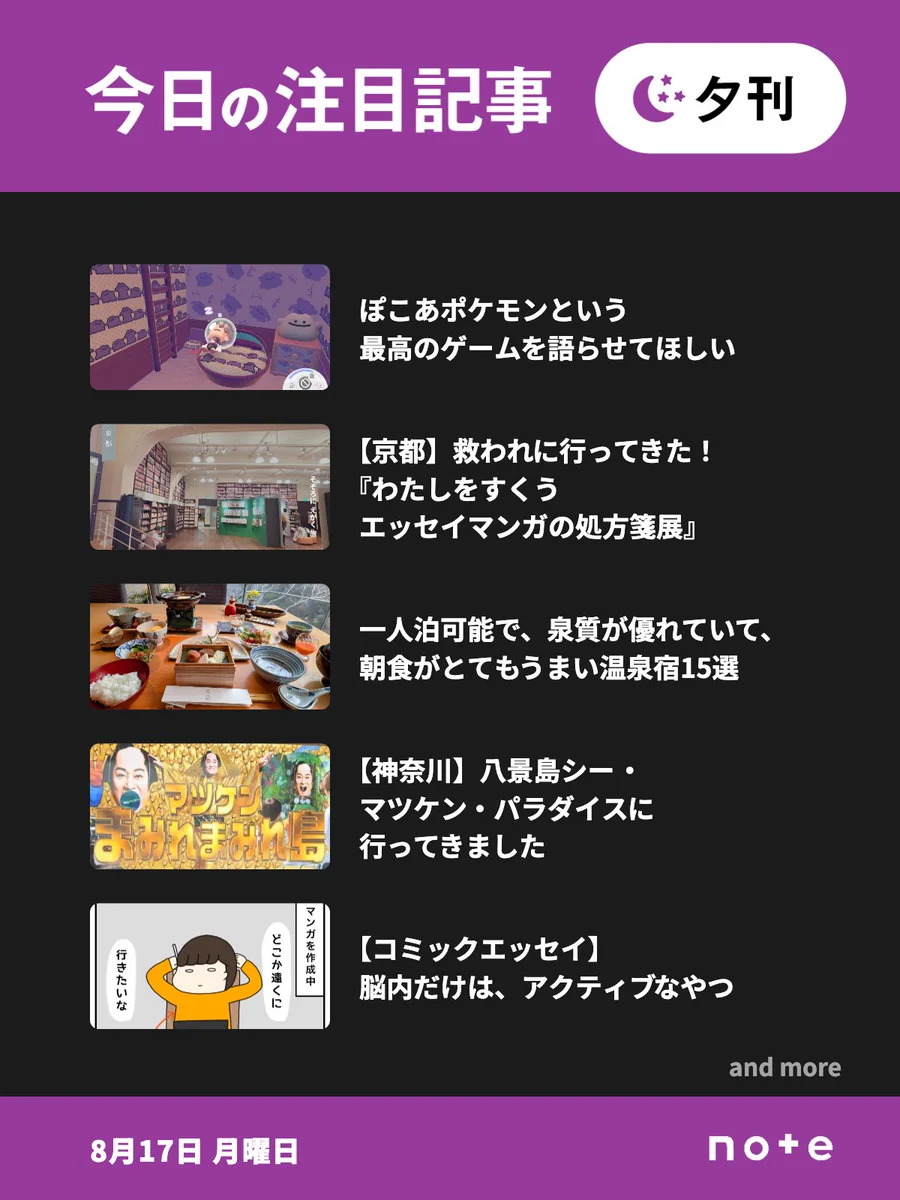 noteの「今日の注目記事 夕刊」（8月17日 月曜日）のお知らせ画像。5記事分のサムネイル画像とタイトルが並んでいる。1記事目、ぽこあポケモンという最高のゲームを語らせてほしい。2記事目、【京都】救われに行ってきた！『わたしをすくう エッセイマンガの処方箋展』。3記事目、一人泊可能で、泉質が優れていて、朝食がとてもうまい温泉宿15選。4記事目、【神奈川】八景島シー・マツケン・パラダイスに行ってきました。5記事目、【コミックエッセイ】脳内だけは、アクティブなやつ。「and more」の表記。