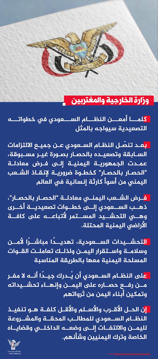Nasr_Amer1's tweet photo. عاجل

وزارة الخارجية: كلما أمعن النظام السعودي في خطواته التصعيدية سيواجه بالمثل

صنعاء - سبأ:

أكدت وزارة الخارجية والمغتربين أنه وبعد تنصّل النظام السعودي عن جميع الالتزامات السابقة وتصعيده بالحصار بصورة غير مسبوقة، عمدت الجمهورية اليمنية إلى فرض معادلة "الحصار بالحصار" كخطوة ضرورية لإنقاذ الشعب اليمني من أسوأ كارثة إنسانية في العالم.

وأوضحت وزارة الخارجية في بيان صادر عنها، أنه عندما فرض الشعب اليمني معادلة "الحصار بالحصار"، ذهب السعودي إلى خطوات تصعيدية أخرى وهي التحشيد المستمر لأتباعه على كافة الأراضي اليمنية المحتلة.

واعتبرت التحشيدات السعودية، تهديدًا مباشرًا لأمن وسلامة واستقرار اليمن ولذلك تعاملت القوات المسلحة اليمنية معها بالطريقة المناسبة.

كما أكدت أن على النظام السعودي أن يُدرك جيدًا أنه لا مفر من رفع حصاره على اليمن وإنهاء تحشيداته وتمكين أبناء اليمن من ثرواتهم.

وقال البيان "كلما أمعن النظام السعودي في خطواته التصعيدية سيواجه بالمثل".

وجدّدت وزارة الخارجية التأكيد على أن الحل الأقرب والأسلم والأقل كلفة هو تنفيذ النظام السعودي للمطالب المحقة والمشروعة لليمن والالتفات إلى وضعه الداخلي وقضاياه الخاصة وترك اليمنيين وشأنهم.