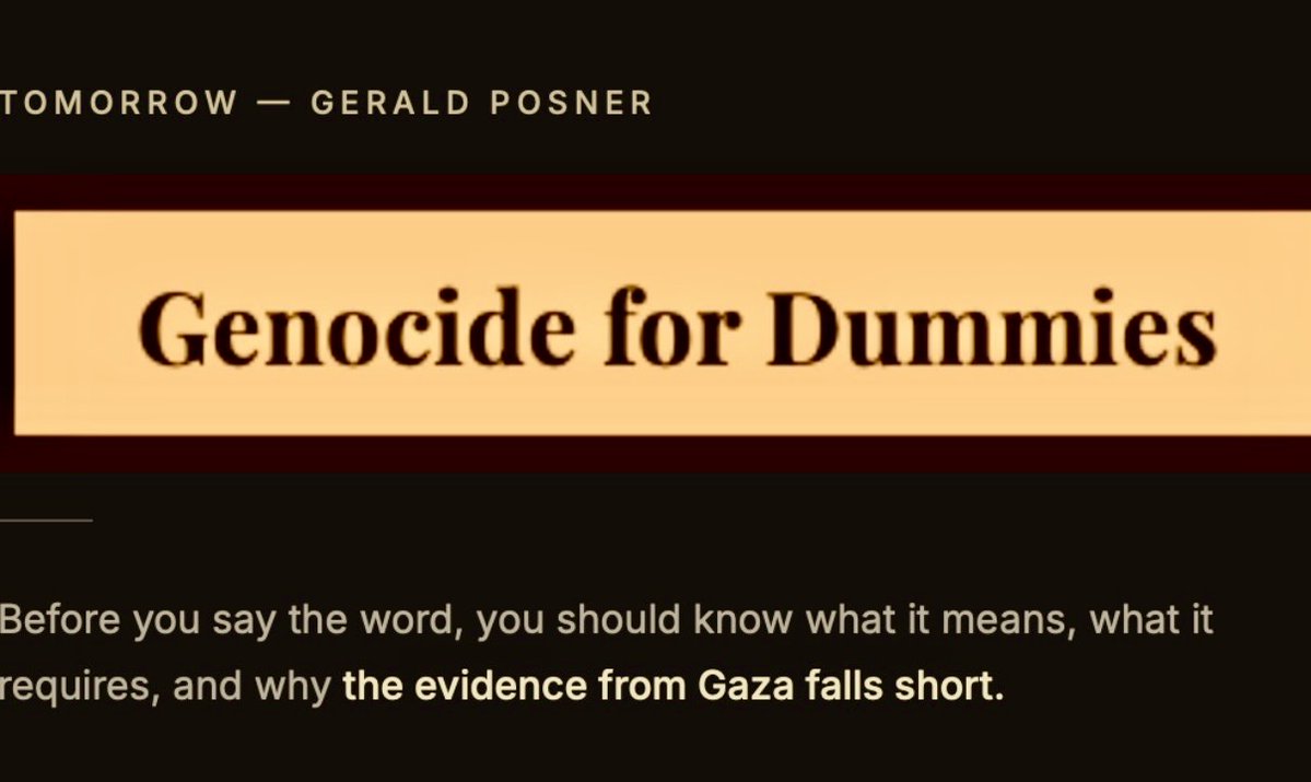 geraldposner's tweet photo. Someone I've known for twenty years lives a couple of blocks away. He is not a partisan, he does not post about the Middle East, and he is not the sort of person who chants anything.

Out of the blue, he asked me: "Do you think there's a genocide in Gaza?"

No, I told him. By every metric that matters — legal, historical, statistical — there is not.

He looked at me the way you look at someone who has just told you the earth is flat. Netanyahu wants to eliminate the Palestinian people, he said. Everybody knows that.

Not a study. Not a court ruling. Not a casualty figure. Just a thing everybody knows.

I have spent forty years as a reporter learning that "everybody knows" is where investigations begin, not where they end.

Tomorrow on Just the Facts: Genocide for Dummies: a plain-language piece on what the word actually means under international law, how Gaza compares on every relevant metric, and why even the strongest case for the genocide charge still doesn't clear the bar the word requires.
 
By the way, I know the title will bother some readers, and I address that directly in the piece. My argument is not that the subject is trivial — it is that the word is being used by people who cannot define it, at a threshold they have never examined, with a confidence that bears no relationship to the evidence.
