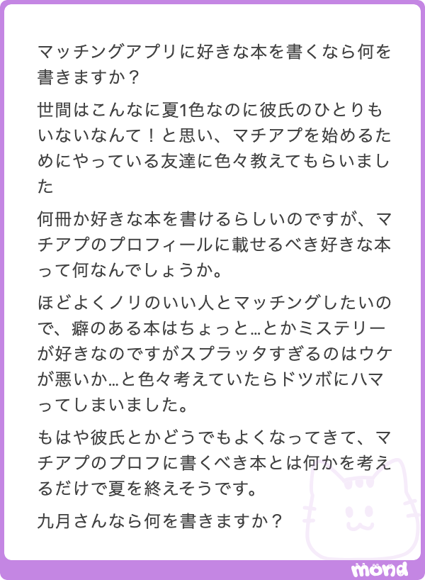 kugatsu_readio's tweet photo. あー、マチアプに書く好きな本かぁ。自分がどんな人か、どういう人として見られたいかにもよるが、舐められなさそうなラインがいいよな。

「村田沙耶香」だと恋愛に対して批評的過ぎるか。相手が『コンビニ人間』以外を読んでた場合特にそうか。トゲトゲしいか。

「江國香織」はチョロそうって思われるリスクがあるかも。ちょっと不倫ものが多すぎる問題もある。（江國香織って、不倫を描きたいのか、不倫で何かを描きたいのか、どっちなんだろうってたまに思う）

「村上春樹」「よしもとばなな」は昨今ネットで言及されることが多いから、相手がどのインターネットを読んでいるかによって印象が左右されすぎるのが懸念点。

「東野圭吾」「宮部みゆき」「湊かなえ」あたりは定番だけど、映画化されてる作品が多すぎるせいで、映画見ただけのやつを「読みました」って言われて会話が噛み合わなくなったら嫌だな。

「原田マハ」「群ようこ」あたりは、ちょっと善人すぎるように響くかもしれん。もうちょっと毒気があったほうがマチアプでは強気に出られる気がする。

でも、かといって「飴村行」「平山夢明」あたりのエログロナンセンススプラッターホラーまで行くと、通じない人には通じないし、通じる人には「カマシてる？」って思われるだろう。

だから、うーん、愛嬌もあって、舐められない程度の毒があって、かといって引かれない、うーん、うーーーーーん。

あー、じゃあ「西加奈子」とか？　良い線いってる気がする。痛みのわかる奴の人間讃歌、ってトーンはちょうどいいかも。

もうちょっとセンチメントに寄せるなら「小川洋子」のパターンもあるか。ロールキャベツ的というか、表面が繊細でちょっと不思議な感じで、中身がややグロいっていうのもメッセージとしてはいいかも？

あとは「川上弘美」って手もある。単に小説がめちゃくちゃ上手い。ウェルメイド。かつトゲトゲしくない程度に一定のトゲもある。

海外文学をアリにするなら、俺なら「ブラッドベリ」って書いちゃうな。本当に好きだっていうのもあるし、自分の雰囲気に合うだろうとも思うし。この辺をヒントにサバイブしてください。

でもこう、マッチングアプリでなんて書いていいかわからん感じとか、人間的でいいよな。手持ちのコントで「専門言えない准教授」があります。マッチングアプリで出会った相手に何の学者かを言えない学者の話です。どうぞ。
https://t.co/WVFA8EfGO1