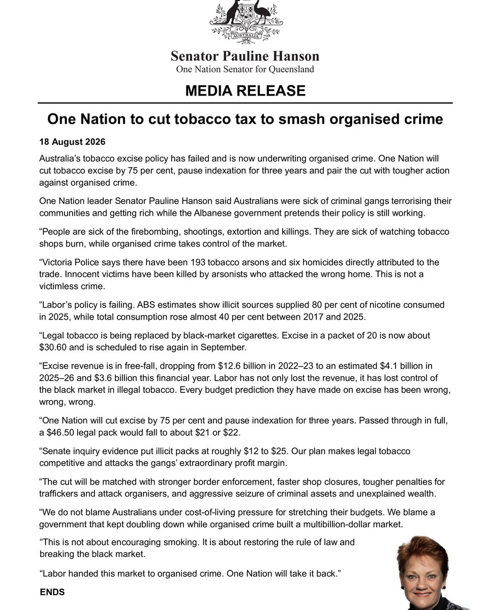 PaulineHansonOz's tweet photo. Media Release: One Nation to cut tobacco tax to smash organised crime 

Australia’s tobacco excise policy has failed and is now underwriting organised crime. One Nation will cut tobacco excise by 75 per cent, pause indexation for three years and pair the cut with tougher action against organised crime.

One Nation leader Senator Pauline Hanson said Australians were sick of criminal gangs terrorising their communities and getting rich while the Albanese government pretends their policy is still working.

“People are sick of the firebombing, shootings, extortion and killings. They are sick of watching tobacco shops burn, while organised crime takes control of the market.

“Victoria Police says there have been 193 tobacco arsons and six homicides directly attributed to the trade. Innocent victims have been killed by arsonists who attacked the wrong home. This is not a victimless crime.

“Labor’s policy is failing. ABS estimates show illicit sources supplied 80 per cent of nicotine consumed in 2025, while total consumption rose almost 40 per cent between 2017 and 2025.

“Legal tobacco is being replaced by black-market cigarettes. Excise in a packet of 20 is now about $30.60 and is scheduled to rise again in September.

“Excise revenue is in free-fall, dropping from $12.6 billion in 2022–23 to an estimated $4.1 billion in 2025–26 and $3.6 billion this financial year. Labor has not only lost the revenue, it has lost control of the black market in illegal tobacco. Every budget prediction they have made on excise has been wrong, wrong, wrong.

“One Nation will cut excise by 75 per cent and pause indexation for three years. Passed through in full, a $46.50 legal pack would fall to about $21 or $22.

“Senate inquiry evidence put illicit packs at roughly $12 to $25. Our plan makes legal tobacco competitive and attacks the gangs’ extraordinary profit margin.

“The cut will be matched with stronger border enforcement, faster shop closures, tougher penalties for traffickers and attack organisers, and aggressive seizure of criminal assets and unexplained wealth.

“We do not blame Australians under cost-of-living pressure for stretching their budgets. We blame a government that kept doubling down while organised crime built a multibillion-dollar market.

“This is not about encouraging smoking. It is about restoring the rule of law and breaking the black market.

“Labor handed this market to organised crime. One Nation will take it back.”