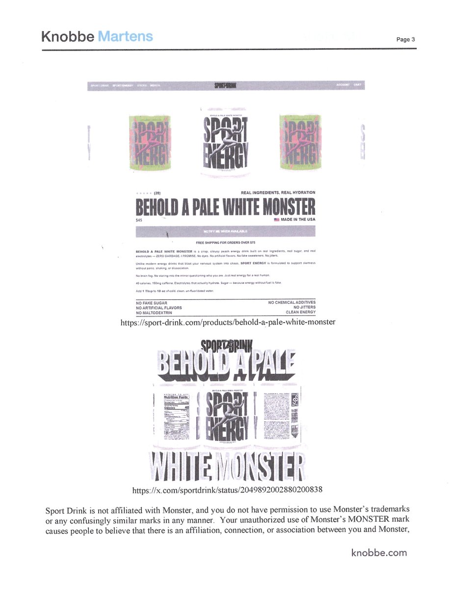 sportdrink's tweet photo. MONSTER ENERGY CO v. SPORT DRINK: CEASE AND DESIST!

We regret to inform our beloved Sport Drinkers that Sport Drink LLC has once again attracted the attention of a multinational beverage corporation and its team of high-powered attorneys.

This time, it’s Monster Energy Co.

Monster has taken issue with our BEHOLD A PALE WHITE MONSTER Sport Energy—an obvious homage to the ubiquitous White Monster.

Apparently, Monster did not appreciate the homage.

On August 13, we received a formal cease-and-desist letter accusing Sport Drink of trademark infringement and attempting to confuse consumers into believing our product was affiliated with, sponsored by, or approved by Monster Energy.

It wasn’t.

The product is already sold out. There is no inventory remaining, it has been removed from our website, and we have informed Monster that we will not use the BEHOLD A PALE WHITE MONSTER name again.

You might think that would be the end of it.

It is not.

Among Monster’s demands:

1. Pay Monster’s attorneys’ fees for coming after us.
No.

2. Sign a declaration confirming our compliance with their demands.
Also no.

Sport Drink formally responded with no admission of infringement, wrongdoing, liability, damages, willfulness, or any of Monster’s other allegations. We also declined their demand that we pay their attorneys’ fees.

Trademark law exists for a perfectly reasonable purpose: protecting consumers from deception and businesses from having their names and goodwill unfairly taken. It also leaves room for parody, commentary, and cultural references where consumers aren’t being misled about who made or sponsored something.

That distinction matters here.

We never used Monster Energy’s claw logo. We never called our product “White Monster.” We intentionally changed the name, branding, artwork, and presentation to distinguish it from Monster’s product.

BEHOLD A PALE WHITE MONSTER was exactly what it appeared to be: a tongue-in-cheek Sport Drink homage to the enormous online meme culture surrounding White Monster—not an attempt to convince anyone Monster Energy made, sponsored, or approved it.

Somewhere along the way, the principles behind trademark protection seem to have been turned on their head.

Today, multinational corporations with enormous legal budgets can invoke those laws against tiny independent companies—and, in our case, demand that the little company pay the multinational corporation’s lawyers for the privilege of coming after them.

Laughable!

Monster Energy is one of the largest beverage companies in the world. Worth around 90 billion dollars!

Sport Drink is an independent electrolyte company built by a tiny team. Worth around 90 billion dollars! (Rough estimate)

We don’t have stadium sponsorships, billions of cans in circulation, or an army of corporate attorneys.

We have Sport Drinkers.

So if you’ve ever wanted to support the little independent company that gigantic beverage companies apparently cannot stop reading about, now would be an excellent time to buy some Sport Drink.

SPORT DRINK FOREVER
https://t.co/r9bkbTOi7V