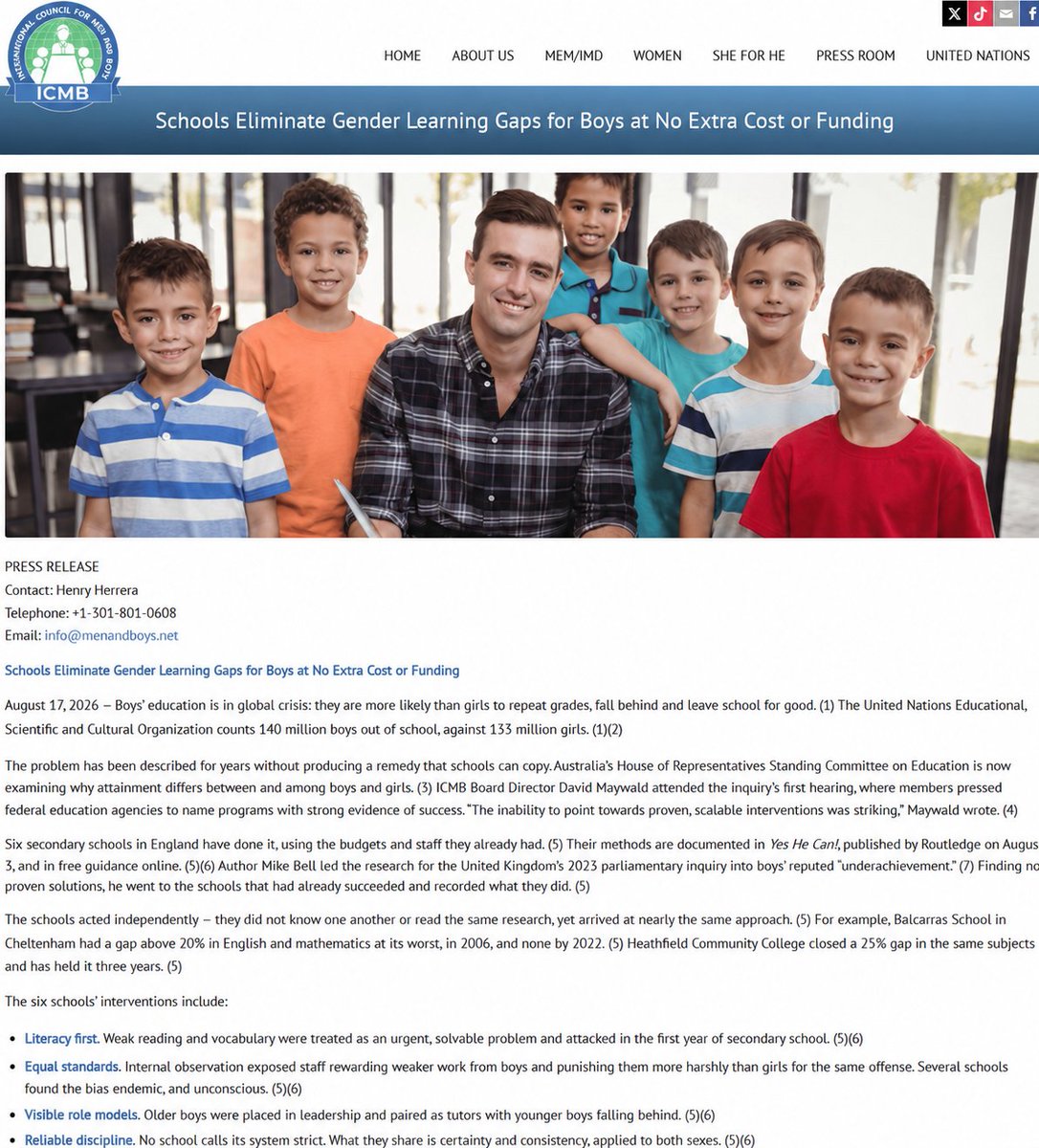 DavidMaywald's tweet photo. Schools Eliminate Gender Learning Gaps for Boys at No Extra Cost or Funding (Press Release from International Council for Men and Boys)

https://t.co/QehXlfFcLC

17 August 2026 — Boys' education is in global crisis: they are more likely than girls to repeat grades, fall behind and leave school for good. The United Nations Educational, Scientific and Cultural Organization counts 140 million boys out of school, against 133 million girls.

The problem has been described for years without producing a remedy that schools can copy. Australia's House of Representatives Standing Committee on Education is now examining why attainment differs between and among boys and girls. ICMB Board Director David Maywald attended the inquiry's first hearing, where members pressed federal education agencies to name programs with strong evidence of success. "The inability to point towards proven, scalable interventions was striking," Maywald wrote.

Six secondary schools in England have done it, using the budgets and staff they already had. Their methods are documented in Yes He Can!, published by Routledge on August 3, and in free guidance online. Author Mike Bell led the research for the United Kingdom's 2023 parliamentary inquiry into boys' reputed "underachievement." Finding no proven solutions, he went to the schools that had already succeeded and recorded what they did.

The schools acted independently — they did not know one another or read the same research, yet arrived at nearly the same approach. For example, Balcarras School in Cheltenham had a gap above 20% in English and mathematics at its worst, in 2006, and none by 2022. Heathfield Community College closed a 25% gap in the same subjects and has held it three years.

The six schools' interventions include:

· Literacy first. Weak reading and vocabulary were treated as an urgent, solvable problem and attacked in the first year of secondary school.

· Equal standards. Internal observation exposed staff rewarding weaker work from boys and punishing them more harshly than girls for the same offense. Several schools found the bias endemic, and unconscious.

· Visible role models. Older boys were placed in leadership and paired as tutors with younger boys falling behind.

· Reliable discipline. No school calls its system strict. What they share is certainty and consistency, applied to both sexes.

Australia already has an example of its own. Balgowlah Boys Campus, a non-selective public school in Sydney, moved from seven points below comparable schools in standard senior English to nine points above them, crediting explicit teaching of writing and regular, actionable feedback.

Girls were not disadvantaged by these interventions. In no school did girls' results fall as boys' results rose. Maywald makes the same point. Improving boys' attainment "isn't about taking opportunities away from girls," but about "ensuring that every Australian child has the opportunity to reach their full potential."

At a minimum, ICMB urges lawmakers to:

· Require educational attainment be reported separately for boys and girls, school by school.

· Emphasize literacy screening and intervention as students enter secondary school.

· Require schools to audit reward and discipline records to eliminate unequal treatment of boys.

The International Council for Men and Boys is a non-governmental organization working to end the 12 sex disparities that affect men and boys worldwide. The ICMB is a leader of the emerging global movement to address these disparities.

https://t.co/tQ8SkAlXa1

@menandboysnet @evidence_1st