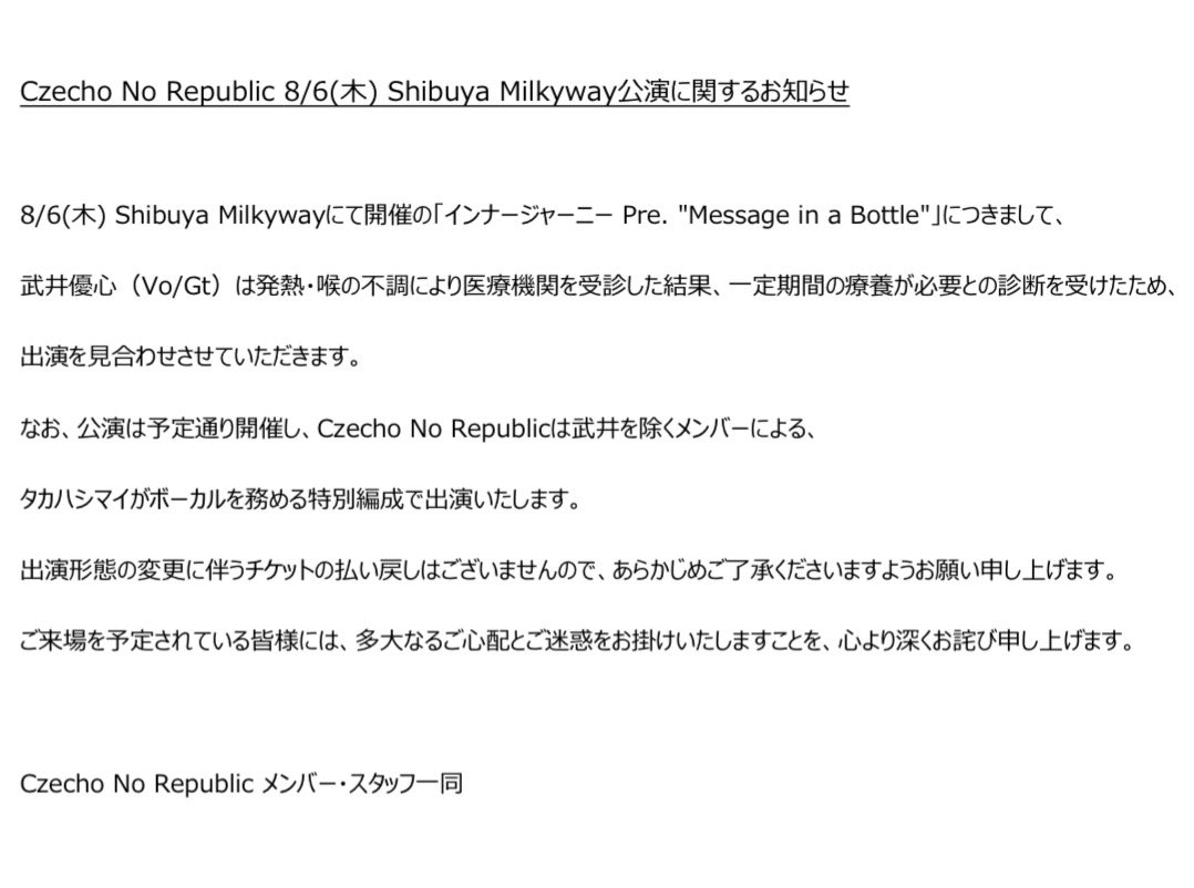 cnr_official's tweet photo. 【Czecho No Republic 8/6(木) Shibuya Milkyway公演に関するお知らせ】

8/6(木) Shibuya Milkywayにて開催の「インナージャーニー Pre. "Message in a Bottle"」につきまして、
武井優心（Vo/Gt）は発熱・喉の不調により医療機関を受診した結果、一定期間の療養が必要との診断を受けたため、
出演を見合わせさせていただきます。

なお、公演は予定通り開催し、Czecho No Republicは武井を除くメンバーによる、タカハシマイがボーカルを務める特別編成で出演いたします。

出演形態の変更に伴うチケットの払い戻しはございませんので、あらかじめご了承くださいますようお願い申し上げます。

ご来場を予定されている皆様には、
多大なるご心配とご迷惑をお掛けいたしますことを、心より深くお詫び申し上げます。

Czecho No Republic メンバー・スタッフ一同
