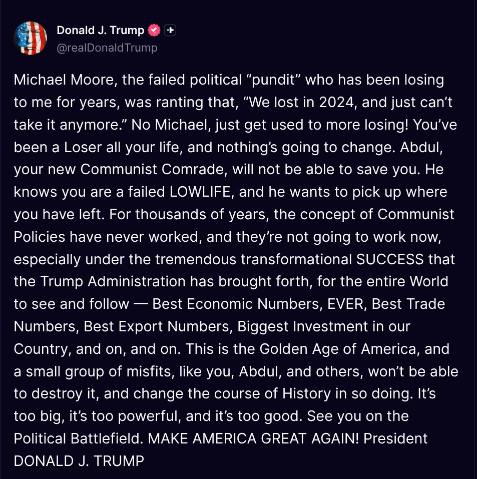 TruthTrumpPosts's tweet photo. ( @realDonaldTrump - Truth Social Post )
( Donald J. Trump - Aug 05 2026, 8:28 PM ET )

Michael Moore, the failed political “pundit” who has been losing to me for years, was ranting that, “We lost in 2024, and just can’t take it anymore.” No Michael, just get used to more losing! You’ve been a Loser all your life, and nothing’s going to change. Abdul, your new Communist Comrade, will not be able to save you. He knows you are a failed LOWLIFE, and he wants to pick up where you have left. For thousands of years, the concept of Communist Policies have never worked, and they’re not going to work now, especially under the tremendous transformational SUCCESS that the Trump Administration has brought forth, for the entire World to see and follow — Best Economic Numbers, EVER, Best Trade Numbers, Best Export Numbers, Biggest Investment in our Country, and on, and on. This is the Golden Age of America, and a small group of misfits, like you, Abdul, and others, won’t be able to destroy it, and change the course of History in so doing. It’s too big, it’s too powerful, and it’s too good. See you on the Political Battlefield. MAKE AMERICA GREAT AGAIN! President DONALD J. TRUMP