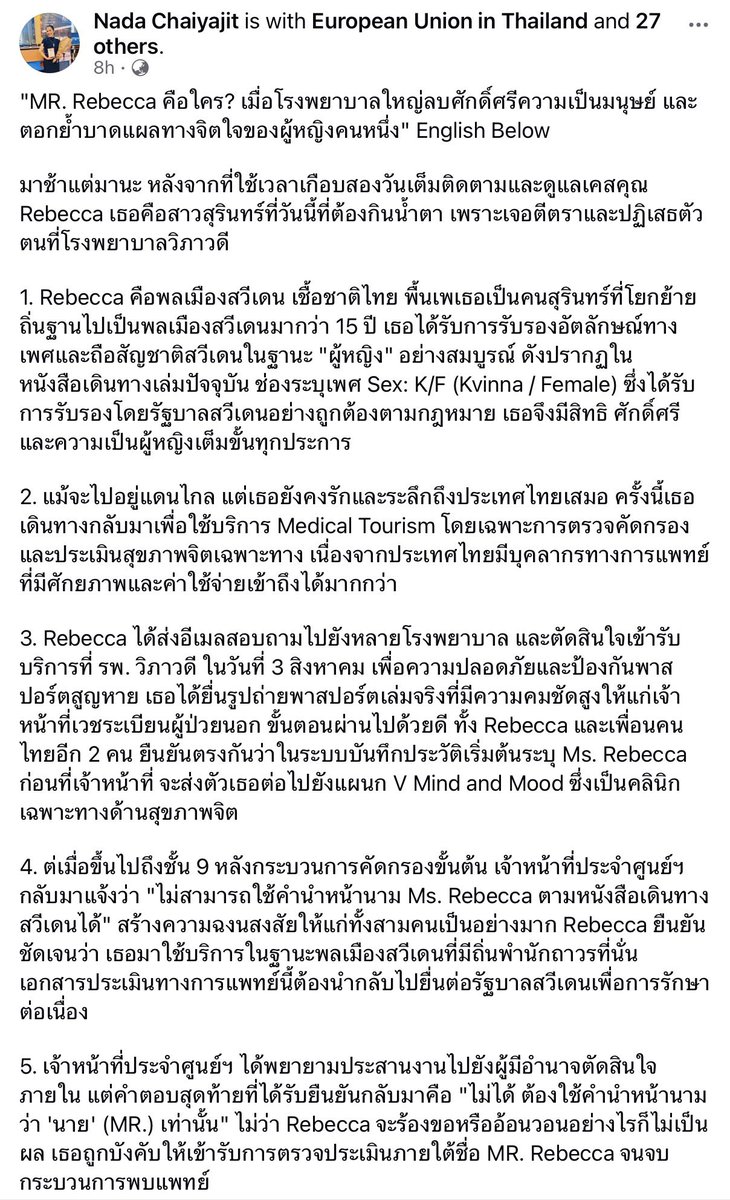 LittleBirbMame's tweet photo. คุณนาดาโพสต์เรื่องคุณ Rebecca ที่เดิมเป็นคนไทยแต่ย้ายไปสวีเดน ได้รับการรับรองการระบุเพศตามกฏหมายสวีเดนเป็น หญิง/Female คำนำหน้านาม Miss

คุณ Rebecca กลับมาใช้บริการด้านสุขภาพในไทย ยื่นหลักฐานยืนยันตัวตนเป็น Passport ระบุคำนำหน้านาม Miss เพศ Female แต่โรงพยาบาลปฏิเสธจะบันทึกเวชระเบียนเป็น Miss เพราะบอกว่าเดิมเป็นคนไทยมีเพศกำเนิดเป็นชายไทย ต้องระบุเป็น Mister

แต่ปัญหาคือ Mister Rebecca ไม่มีอยู่จริงตามกฏหมายสวีเดน เพราะเอกสารของทางสวีเดนระบุว่าเธอเป็นผู้หญิง คุณ Rebecca ไม่สามารถนำเอกสารการรักษาจากไทยไปเบิกประกัน และบันทึกประวัติการรักษาได้ นอกจากด้านจิตใจแล้วยังเกิดความเสียหายทางทรัพย์สินอีกด้วย

คำถามคือ แม้ปัจจุบันประเทศไทยยังไม่รับรองการเปบี่ยนคำนำหน้านามตามเพศสภาพ แต่ในเมื่อปัจจุบันคุณ Rebecca ได้รับการรับรองว่าเป็นหญิงตามกฏหมายของสวีเดน ถือสัญชาติสวีเดน ตามมาตรฐานในการยืนยันตัวตนของชาวต่างชาติ เราก็ต้องยึดตาม Passport หรือเปล่า ทำไมโรงพยาบาลจึงยืนยันจะระบุคำนำหน้านามเป็น Mister โดยไม่ตรงกับเอกสารจากทางราชการของสวีเดน