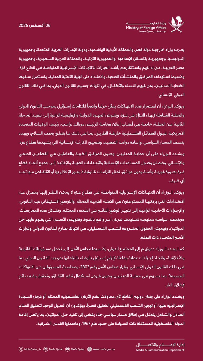 MofaQatar_AR's tweet photo. بيان مشترك صادر عن وزراء خارجية دولة قطر، والمملكة الأردنية الهاشمية، ودولة الإمارات العربية المتحدة، وجمهورية إندونيسيا، وجمهورية باكستان الإسلامية، والجمهورية التركية، والمملكة العربية السعودية، وجمهورية مصر العربية بشأن الانتهاكات الإسرائيلية المتواصلة في قطاع غزة

الدوحة | 6 أغسطس 2026

يعرب وزراء خارجية دولة قطر، والمملكة الأردنية الهاشمية، ودولة الإمارات العربية المتحدة، وجمهورية إندونيسيا، وجمهورية باكستان الإسلامية، والجمهورية التركية، والمملكة العربية السعودية، وجمهورية مصر العربية، عن إدانتهم واستنكارهم بأشد العبارات للانتهاكات الإسرائيلية المتواصلة في قطاع غزة، ولاسيما استهداف المرافق والمنشآت الصحية، والاعتداء على البنية التحتية المدنية، واستمرار سقوط الضحايا المدنيين، بمن فيهم النساء والأطفال، في انتهاك جسيم للقانون الدولي، بما في ذلك القانون الدولي الإنساني.

ويؤكد الوزراء أن استمرار هذه الانتهاكات يمثل خرقاً واضحاً لالتزامات إسرائيل بموجب القانون الدولي والخطة الشاملة لإنهاء النزاع في غزة، ويقوض الجهود الدولية والإقليمية الرامية إلى تنفيذ المرحلة الثانية من الخطة، خاصة في أعقاب إعلان فخامة الرئيس دونالد ترامب، رئيس الولايات المتحدة الأمريكية، قبول الفصائل الفلسطينية خارطة الطريق، بما في ذلك ما يتعلق بحصر السلاح، ويهدد بنسف المسار السياسي، وإعادة دوامة التصعيد، وتعميق الكارثة الإنسانية التي يشهدها قطاع غزة.

ويشدد الوزراء على أن حماية المدنيين، وصون المرافق الطبية والعاملين في القطاعين الصحي والإنساني، وضمان وصول المساعدات الإنسانية والإمدادات الطبية والإغاثية إلى جميع أنحاء قطاع غزة بصورة فورية وآمنة ودون عوائق، تمثل التزامات قانونية لا يجوز الإخلال بها أو الانتقاص منها تحت أي ظرف.

ويؤكد الوزراء أن الانتهاكات الإسرائيلية المتواصلة في قطاع غزة لا يمكن النظر إليها بمعزل عن الاعتداءات التي يرتكبها المستوطنون في الضفة الغربية المحتلة، والتوسع الاستيطاني غير القانوني، والإجراءات الأحادية الرامية إلى تغيير الوضع القائم في القدس المحتلة. وتشكل هذه الممارسات، مجتمعة، سياسة ممنهجة تستهدف فرض أمر واقع بالقوة، وتقويض الأسس التي يقوم عليها حل الدولتين، وتهميش الحقوق المشروعة للشعب الفلسطيني، في انتهاك صارخ للقانون الدولي وقرارات الأمم المتحدة ذات الصلة.

كما يجدد الوزراء دعوتهم إلى المجتمع الدولي، ولا سيما مجلس الأمن، إلى تحمل مسؤولياته القانونية والأخلاقية، واتخاذ إجراءات عملية وفاعلة لإلزام إسرائيل بالوفاء بالتزاماتها بموجب القانون الدولي، بما في ذلك القانون الدولي الإنساني، وقرار مجلس الأمن رقم 2803، ومحاسبة المسؤولين عن الانتهاكات الجسيمة، بما يسهم في حماية المدنيين، وصون فرص استكمال تنفيذ الاتفاق، وتحقيق وقف دائم لإطلاق النار.

ويشدد الوزراء على رفض دولهم القاطع لأي محاولات لضم الأرض الفلسطينية المحتلة، أو فرض السيادة الإسرائيلية عليها، أو تهجير الشعب الفلسطيني الشقيق قسراً، ويؤكدون أن السبيل الوحيد لتحقيق السلام العادل والشامل يتمثل في إطلاق مسار سياسي جاد يفضي إلى تنفيذ حل الدولتين، بما يكفل إقامة الدولة الفلسطينية المستقلة ذات السيادة على حدود عام 1967، وعاصمتها القدس الشرقية. 

#الخارجية_القطرية