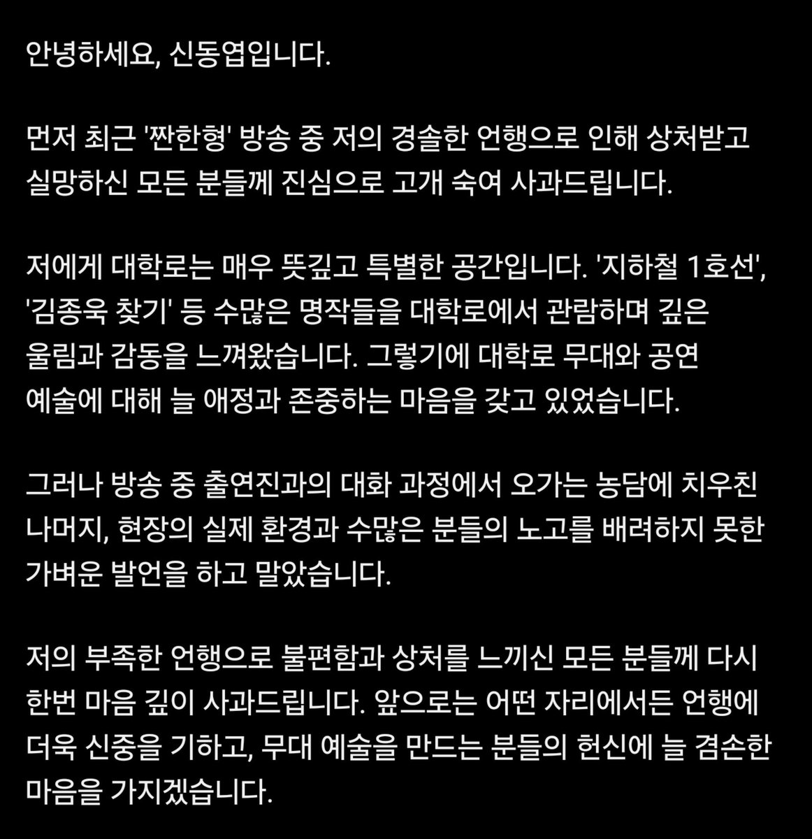 TBJorry's tweet photo. 신동엽, 대학로 뮤지컬 발언 논란에 사과문 게시

"대학로는 소극장이 많아 뮤지컬을 잘 안 한다"
"대학로 소극장 뮤지컬은 마이크를 안 차도 된다"

​대학로 무대에서 활동하는 수많은 창작진과
배우들의 노고를 무시하고 폄하하는 
무례한 발언이라는 지적과 비판이 나왔음.

​논란이 확산되자, 신동엽은 대학로 공연 예술에 
대한 존중을 전하며, 술자리 농담 과정에서 
경솔했던 발언이었음을 인정하고 공식 사과문 게시.