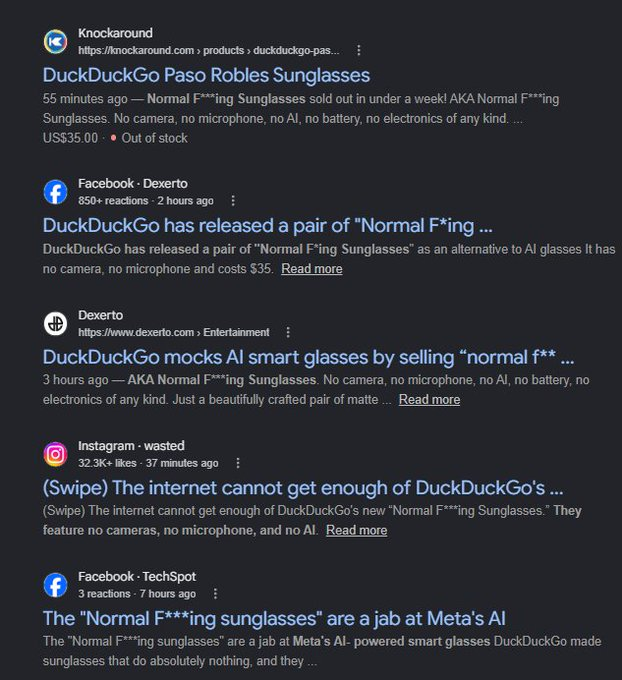Kingsegad's tweet photo. A product that hedges against AI? and its already SOLD OUT everywhere?
The famous browser "DuckDuckGo" started a campaign against AI glasses and they went super viral
The glasses are sold out - the best part is there name and they just called them "Normal Fucking Sunglasses"
So many articles about it - it needs to run