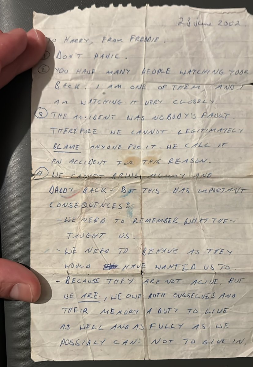 freddienew's tweet photo. My parents died suddenly in a car accident 25 years ago this year. I was 21, and became a guardian for my little brother and sister (10 and 12 at the time). 

I've spoken about the accident and its impact on a couple of podcasts, but it's fresh on my mind as my brother just shared with me a handwritten letter I sent to him at his school. He's kept it with him ever since.

I've transcribed it below; he told me last night that it's helped him many times over the past two decades. Sharing it here in case what I said back then in an attempt to help a little lost boy is of assistance to anyone else.

23 July 2002

To Harry, From Freddie.

1. Don't panic.

2. You have many people watching your back. I am one of them and I am watching it very closely.

3. The accident was nobody's fault. Therefore we cannot legitimately blame anyone for it. We call it an accident for this reason.

4. We cannot bring Mummy and Daddy back – but this has important consequences:
– We need to remember what they taught us.
– We need to behave as they would have wanted us to.
– Because they are not alive, but we are, we owe both ourselves and their memory a duty to live as well and as fully as we possibly can, not to give in, not to give up. Because of the accident we have been given a very special insight into what it means to be alive – to live as fully as we can, to consider others, to work at what we are good at, and work even harder at what is difficult.

Something has been wasted, something has been lost. We must make sure that our lives are not. We shall always regret that Mummy and Daddy are not here – let us not regret anything we do, or know that we had a chance and threw it away.

Whatever happens, I have got your back. Even if I do sometimes hit you with cricket balls. 

Run straight, look your foe in the eye, and never back down. Strength and honour!

I love you very much.
