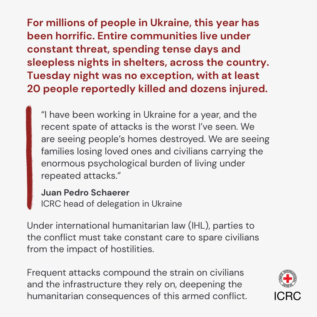 For millions of people in Ukraine, this year has been horrific. Entire communities live under constant threat, spending tense days and sleepless nights in shelters, across the country. Tuesday night was no exception, with at least 20 people reportedly killed and dozens injured.  \u201CI have been working in Ukraine for a year, and the recent spate of attacks is the worst I\u2019ve seen. We are seeing people\u2019s homes destroyed. We are seeing families losing loved ones and civilians carrying the enormous psychological burden of living under repeated attacks.\u201D  Juan Pedro Schaerer ICRC head of delegation in Ukraine   Under international humanitarian law (IHL), parties to the conflict must take constant care to spare the civilian population from the impact of hostilities.   Frequent attacks compound the strain on civilians and the infrastructure they rely on, deepening the humanitarian consequences of this armed conflict.