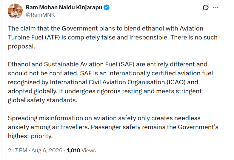 ANI's tweet photo. Union Minister of Civil Aviation Ram Mohan Naidu Kinjarapu says, "The claim that the Government plans to blend ethanol with Aviation Turbine Fuel (ATF) is completely false and irresponsible. There is no such proposal.   Ethanol and Sustainable Aviation Fuel (SAF) are entirely different and should not be conflated. SAF is an internationally certified aviation fuel recognised by International Civil Aviation Organisation (ICAO) and adopted globally. It undergoes rigorous testing and meets stringent global safety standards. Spreading misinformation on aviation safety only creates needless anxiety among air travellers. Passenger safety remains the Government's highest priority."