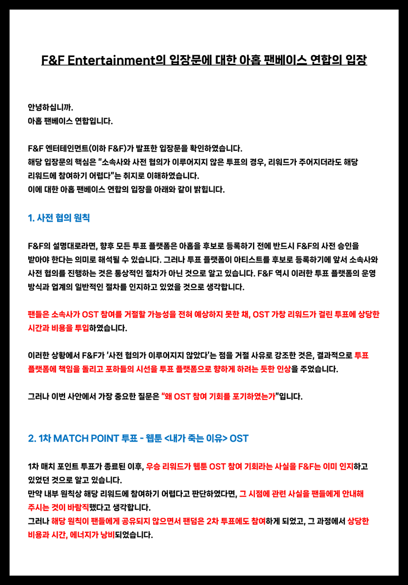 AHOF_SouthKorea's tweet photo. [📜] F&F Entertainment의 입장문에 대한 아홉 팬베이스 연합의 입장

안녕하십니까.
아홉 팬베이스 연합입니다.

F&F 엔터테인먼트(이하 F&F)가 발표한 입장문을 확인하였습니다.
해당 입장문의 핵심은 “소속사와 사전 협의가 이루어지지 않은 투표의 경우, 리워드가 주어지더라도 해당 리워드에 참여하기 어렵다”는 취지로 이해하였습니다.

이에 대한 아홉 팬베이스 연합의 입장을 아래와 같이 밝힙니다.

1. 사전 협의 원칙

F&F의 설명대로라면, 향후 모든 투표 플랫폼은 아홉을 후보로 등록하기 전에 반드시 F&F의 사전 승인을 받아야 한다는 의미로 해석될 수 있습니다. 

그러나 투표 플랫폼이 아티스트를 후보로 등록하기에 앞서 소속사와 사전 협의를 진행하는 것은 통상적인 절차가 아닌 것으로 알고 있습니다. F&F 역시 이러한 투표 플랫폼의 운영 방식과 업계의 일반적인 절차를 인지하고 있었을 것으로 생각합니다.

팬들은 소속사가 OST 참여를 거절할 가능성을 전혀 예상하지 못한 채, OST 가창 리워드가 걸린 투표에 상당한 시간과 비용을 투입하였습니다.

이러한 상황에서 F&F가 ‘사전 협의가 이루어지지 않았다’는 점을 거절 사유로 강조한 것은, 결과적으로 투표 플랫폼에 책임을 돌리고 포하들의 시선을 투표 플랫폼으로 향하게 하려는 듯한 인상을 주었습니다.

그러나 이번 사안에서 가장 중요한 질문은 
“왜 OST 참여 기회를 포기하였는가”입니다.

2. 1차 MATCH POINT 투표- 웹툰 <내가 죽는 이유> OST

1차 매치 포인트 투표가 종료된 이후, 우승 리워드가 웹툰 OST 참여라는 사실을 F&F는 인지하고 있었던 것으로 알고 있습니다.

만약 내부 원칙상 해당 리워드에 참여하기 어렵다고 판단하였다면, 그 시점에 관련 사실을 팬들에게 안내해 주시는 것이 바람직했다고 생각합니다.

그러나 해당 원칙이 팬들에게 공유되지 않으면서, 팬덤은 2차 투표에도 참여하게 되었고, 그 과정에서 상당한 비용과 시간, 에너지가 낭비되었습니다.

3. 2차 MATCH POINT 투표 - 드라마 <사랑이 온다> OST

팬덤이 2차 매치 포인트 투표를 대대적으로 홍보하고 참여를 독려하는 동안, 소속사로부터 별도의 안내나 중단 요청은 없었습니다.

만약 F&F가 2차 투표가 진행되고 있다는 사실을 인지하고 있었다면, 팬들이 추가적인 시간과 비용을 투입하기 전에 소속사의 입장과 내부 원칙을 안내해 주셨어야 한다고 생각합니다.

반대로 투표 진행 사실을 인지하지 못했다면, 팬덤의 주요 활동과 소속 아티스트가 후보로 등록된 투표에 대한 모니터링이 충분히 이루어지지 않았다는 의미입니다.

어느 경우이든 F&F의 보다 신속하고 세심한 대응이 필요했다고 생각합니다.

4. 입장문발표 시점과 소통 방식

OST 참여 거절 이후 팬들의 문의와 항의가 이어졌음에도 별다른 답변이 없다가, F&F 본사 앞 시위 계획이 발표된 이후에야내부 원칙을 공개한 점에 대해 깊은 유감을 표합니다.

투표의 당사자인 팬들에게 공유되지 않았던 내부 원칙을 본사 앞 시위 계획이 발표된 이후에야 공개한 것은 팬들의 입장에서 쉽게 납득하기 어렵습니다.

그동안 팬들이 특정 투표에 참여해야 하는지 문의했을 때에도 F&F로부터 별다른 답변을 받지 못했기 때문에, 팬들은 이러한 내부 원칙이 존재한다는 사실을 전혀 알 수 없었습니다.

또한 8월 4일 팬베이스 연합의 1차 성명문을 발표하기에 앞서, 잘못된 사실로 팬들을 호도하는 일이 발생하지 않도록 F&F에사실관계를 문의하는 메일을 보냈습니다. 그러나 F&F는 해당 메일을 확인하고도 답변하지 않았습니다.

팬들과의 소통에는 응하지 않으면서 내부 원칙을 뒤늦게 공개하고, 그 원칙을 따라야 한다고 설명하는 방식은 책임 있는 소속사의 소통 방식이라고 보기 어렵습니다.

5. 내부 원칙의 존재 이유

내부 규정과 원칙은 아티스트의 권익을 보호하고 성장을 지원하기 위해 존재해야 한다고 생각합니다.

충분한 협의와 조정의 가능성이 있었음에도 내부 원칙을 이유로 신인 아티스트에게 주어진 소중한 드라마 OST 참여 기회를 포기한 것이 과연 아티스트를 위한 최선의 결정이었는지 묻지 않을 수 없습니다.

아티스트를 보호하기 위해 마련된 원칙이 오히려 아티스트에게 주어진 기회를 제한하는 결과로 이어졌다면, 그 원칙이 본래의 취지에 부합하는지 숙고해 보아야 한다고 생각합니다.

원칙은 그 자체로 맹목적으로 지켜야 할 '목적'이 아니라, 더 나은 결정을 내리기 위한 ‘수단’이어야 합니다.

6. 관련 기사들

언론 보도를 통해 '소속사와 사전 협의 없이 후보로 등록되었다'는 점만을 부각한 점은 유감스럽게 생각합니다.

이번 사안에서 가장 중요한 것은 사전 협의 여부가 아니라
“왜 OST 참여 기회를 포기하였는가”라고 생각합니다.

특히 일부 기사에서 ‘장사’, ‘사기’와 같은 자극적인 표현까지 사용한 것은 다소 과도한 대응이었다고 생각합니다.

이번 사안이 과연 이러한 표현을 동원한 기사를 통해 F&F의 입장을 알려야 할 문제였는지 의문입니다.
해당 보도들은 아홉을 보호하기 위한 조치라기보다 팬덤의 시위 결정에 대응하기 위한 수단으로 활용되었다는 인상을 주고 있습니다.

만약 해당 보도들이 아홉을 보호하기 위한 취지에서 이루어진 것이라면, 그 방식이 과연 적절했는지 다시 한 번 돌아봐 주셨으면 합니다.

이번 일의 책임 소재를 분명히 할 필요가 있다는 점은 저희 역시 충분히 인지하고 있습니다. 다만 그 과정에서 F&F 또한 부족했던 부분을 돌아보고 보다 책임 있는 설명과 대응을 보여주었다면, 포하들은 실망스러운 마음과는 별개로 소속사에 대한 신뢰를 느낄 수 있었을 것이라고 생각합니다.

7. 팬들의 헌신과 신뢰

팬들의 헌신은 당연한 것이 아니며, 팬덤의 신뢰 또한 무한하지 않습니다.

포하들은 자신의 시간과 비용을 들여 아홉의 성공을 헌신적으로 지원해 왔습니다.
비교적 규모가 크지 않은 팬덤임에도 아홉이 여러 투표에서 좋은 성적을 거둘 수 있었던 것은, 다른 어떤 팬덤과 비교해도 부족하지 않을 만큼 적극적이고 헌신적으로 참여해 온 포하들이있었기 때문이라고 생각합니다.

그러나 F&F가 내부 원칙을 사전에 공유하지 않은 점, 팬들의 지속적인 입장 표명 요구에도 답변하지 않은 점, 그리고 팬덤이 상당한 자원과 에너지를 투입하는 과정을 별다른 안내 없이 지켜본 점을 보며, 과연 팬들의 노력과 신뢰가 충분히 존중받고 있는지 다시 생각하게 되었습니다.

포하들의 헌신과 신뢰가 가볍게 받아들여지지 않도록, 앞으로는 투표와 리워드에 관한 명확한 기준을 사전에 안내하고 일관된 원칙에 따라 책임 있게 소통해 주시기를 바랍니다.

이번 일을 계기로 F&F 엔터테인먼트가 팬들의 목소리에 더욱 귀 기울이고, 실질적인 변화가 담긴 태도를 보여주시기를 기대합니다.

감사합니다.

2026년 8월 6일
아홉 팬베이스 연합

STOP BLOCKING OPPORTUNITIES FOR AHOF #LetAHOFSingOSTs #응답하라프프
@AHOF_official
@fnfent_official