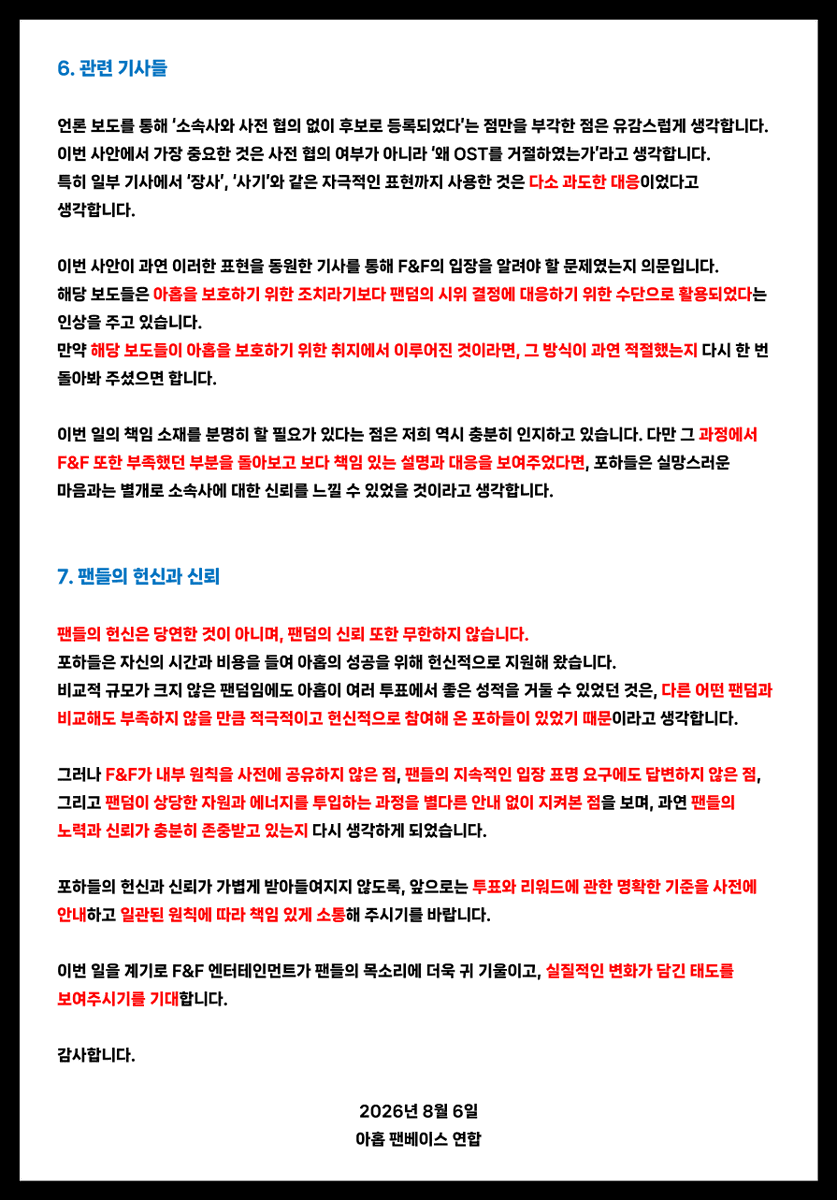 AHOF_SouthKorea's tweet photo. [📜] F&F Entertainment의 입장문에 대한 아홉 팬베이스 연합의 입장

안녕하십니까.
아홉 팬베이스 연합입니다.

F&F 엔터테인먼트(이하 F&F)가 발표한 입장문을 확인하였습니다.
해당 입장문의 핵심은 “소속사와 사전 협의가 이루어지지 않은 투표의 경우, 리워드가 주어지더라도 해당 리워드에 참여하기 어렵다”는 취지로 이해하였습니다.

이에 대한 아홉 팬베이스 연합의 입장을 아래와 같이 밝힙니다.

1. 사전 협의 원칙

F&F의 설명대로라면, 향후 모든 투표 플랫폼은 아홉을 후보로 등록하기 전에 반드시 F&F의 사전 승인을 받아야 한다는 의미로 해석될 수 있습니다. 

그러나 투표 플랫폼이 아티스트를 후보로 등록하기에 앞서 소속사와 사전 협의를 진행하는 것은 통상적인 절차가 아닌 것으로 알고 있습니다. F&F 역시 이러한 투표 플랫폼의 운영 방식과 업계의 일반적인 절차를 인지하고 있었을 것으로 생각합니다.

팬들은 소속사가 OST 참여를 거절할 가능성을 전혀 예상하지 못한 채, OST 가창 리워드가 걸린 투표에 상당한 시간과 비용을 투입하였습니다.

이러한 상황에서 F&F가 ‘사전 협의가 이루어지지 않았다’는 점을 거절 사유로 강조한 것은, 결과적으로 투표 플랫폼에 책임을 돌리고 포하들의 시선을 투표 플랫폼으로 향하게 하려는 듯한 인상을 주었습니다.

그러나 이번 사안에서 가장 중요한 질문은 
“왜 OST 참여 기회를 포기하였는가”입니다.

2. 1차 MATCH POINT 투표- 웹툰 <내가 죽는 이유> OST

1차 매치 포인트 투표가 종료된 이후, 우승 리워드가 웹툰 OST 참여라는 사실을 F&F는 인지하고 있었던 것으로 알고 있습니다.

만약 내부 원칙상 해당 리워드에 참여하기 어렵다고 판단하였다면, 그 시점에 관련 사실을 팬들에게 안내해 주시는 것이 바람직했다고 생각합니다.

그러나 해당 원칙이 팬들에게 공유되지 않으면서, 팬덤은 2차 투표에도 참여하게 되었고, 그 과정에서 상당한 비용과 시간, 에너지가 낭비되었습니다.

3. 2차 MATCH POINT 투표 - 드라마 <사랑이 온다> OST

팬덤이 2차 매치 포인트 투표를 대대적으로 홍보하고 참여를 독려하는 동안, 소속사로부터 별도의 안내나 중단 요청은 없었습니다.

만약 F&F가 2차 투표가 진행되고 있다는 사실을 인지하고 있었다면, 팬들이 추가적인 시간과 비용을 투입하기 전에 소속사의 입장과 내부 원칙을 안내해 주셨어야 한다고 생각합니다.

반대로 투표 진행 사실을 인지하지 못했다면, 팬덤의 주요 활동과 소속 아티스트가 후보로 등록된 투표에 대한 모니터링이 충분히 이루어지지 않았다는 의미입니다.

어느 경우이든 F&F의 보다 신속하고 세심한 대응이 필요했다고 생각합니다.

4. 입장문발표 시점과 소통 방식

OST 참여 거절 이후 팬들의 문의와 항의가 이어졌음에도 별다른 답변이 없다가, F&F 본사 앞 시위 계획이 발표된 이후에야내부 원칙을 공개한 점에 대해 깊은 유감을 표합니다.

투표의 당사자인 팬들에게 공유되지 않았던 내부 원칙을 본사 앞 시위 계획이 발표된 이후에야 공개한 것은 팬들의 입장에서 쉽게 납득하기 어렵습니다.

그동안 팬들이 특정 투표에 참여해야 하는지 문의했을 때에도 F&F로부터 별다른 답변을 받지 못했기 때문에, 팬들은 이러한 내부 원칙이 존재한다는 사실을 전혀 알 수 없었습니다.

또한 8월 4일 팬베이스 연합의 1차 성명문을 발표하기에 앞서, 잘못된 사실로 팬들을 호도하는 일이 발생하지 않도록 F&F에사실관계를 문의하는 메일을 보냈습니다. 그러나 F&F는 해당 메일을 확인하고도 답변하지 않았습니다.

팬들과의 소통에는 응하지 않으면서 내부 원칙을 뒤늦게 공개하고, 그 원칙을 따라야 한다고 설명하는 방식은 책임 있는 소속사의 소통 방식이라고 보기 어렵습니다.

5. 내부 원칙의 존재 이유

내부 규정과 원칙은 아티스트의 권익을 보호하고 성장을 지원하기 위해 존재해야 한다고 생각합니다.

충분한 협의와 조정의 가능성이 있었음에도 내부 원칙을 이유로 신인 아티스트에게 주어진 소중한 드라마 OST 참여 기회를 포기한 것이 과연 아티스트를 위한 최선의 결정이었는지 묻지 않을 수 없습니다.

아티스트를 보호하기 위해 마련된 원칙이 오히려 아티스트에게 주어진 기회를 제한하는 결과로 이어졌다면, 그 원칙이 본래의 취지에 부합하는지 숙고해 보아야 한다고 생각합니다.

원칙은 그 자체로 맹목적으로 지켜야 할 '목적'이 아니라, 더 나은 결정을 내리기 위한 ‘수단’이어야 합니다.

6. 관련 기사들

언론 보도를 통해 '소속사와 사전 협의 없이 후보로 등록되었다'는 점만을 부각한 점은 유감스럽게 생각합니다.

이번 사안에서 가장 중요한 것은 사전 협의 여부가 아니라
“왜 OST 참여 기회를 포기하였는가”라고 생각합니다.

특히 일부 기사에서 ‘장사’, ‘사기’와 같은 자극적인 표현까지 사용한 것은 다소 과도한 대응이었다고 생각합니다.

이번 사안이 과연 이러한 표현을 동원한 기사를 통해 F&F의 입장을 알려야 할 문제였는지 의문입니다.
해당 보도들은 아홉을 보호하기 위한 조치라기보다 팬덤의 시위 결정에 대응하기 위한 수단으로 활용되었다는 인상을 주고 있습니다.

만약 해당 보도들이 아홉을 보호하기 위한 취지에서 이루어진 것이라면, 그 방식이 과연 적절했는지 다시 한 번 돌아봐 주셨으면 합니다.

이번 일의 책임 소재를 분명히 할 필요가 있다는 점은 저희 역시 충분히 인지하고 있습니다. 다만 그 과정에서 F&F 또한 부족했던 부분을 돌아보고 보다 책임 있는 설명과 대응을 보여주었다면, 포하들은 실망스러운 마음과는 별개로 소속사에 대한 신뢰를 느낄 수 있었을 것이라고 생각합니다.

7. 팬들의 헌신과 신뢰

팬들의 헌신은 당연한 것이 아니며, 팬덤의 신뢰 또한 무한하지 않습니다.

포하들은 자신의 시간과 비용을 들여 아홉의 성공을 헌신적으로 지원해 왔습니다.
비교적 규모가 크지 않은 팬덤임에도 아홉이 여러 투표에서 좋은 성적을 거둘 수 있었던 것은, 다른 어떤 팬덤과 비교해도 부족하지 않을 만큼 적극적이고 헌신적으로 참여해 온 포하들이있었기 때문이라고 생각합니다.

그러나 F&F가 내부 원칙을 사전에 공유하지 않은 점, 팬들의 지속적인 입장 표명 요구에도 답변하지 않은 점, 그리고 팬덤이 상당한 자원과 에너지를 투입하는 과정을 별다른 안내 없이 지켜본 점을 보며, 과연 팬들의 노력과 신뢰가 충분히 존중받고 있는지 다시 생각하게 되었습니다.

포하들의 헌신과 신뢰가 가볍게 받아들여지지 않도록, 앞으로는 투표와 리워드에 관한 명확한 기준을 사전에 안내하고 일관된 원칙에 따라 책임 있게 소통해 주시기를 바랍니다.

이번 일을 계기로 F&F 엔터테인먼트가 팬들의 목소리에 더욱 귀 기울이고, 실질적인 변화가 담긴 태도를 보여주시기를 기대합니다.

감사합니다.

2026년 8월 6일
아홉 팬베이스 연합

STOP BLOCKING OPPORTUNITIES FOR AHOF #LetAHOFSingOSTs #응답하라프프
@AHOF_official
@fnfent_official