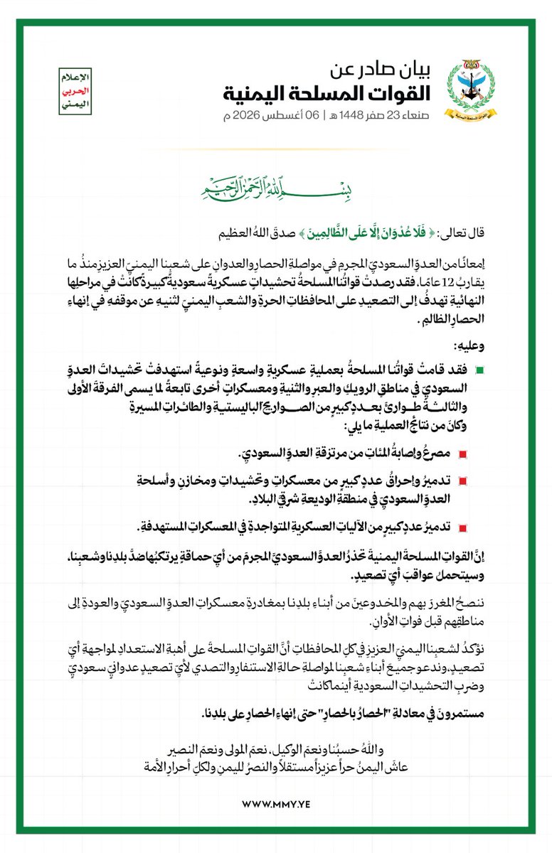 MMY1444's tweet photo. بيان القوات المسلحة اليمنية بشأن استهداف تحشيدات العدو السعودي في مناطق الرويك والعبر والثنية ومعسكرات أخرى تابعة لما يسمى الفرقة الأولى والثالثة طوارئ بعدد كبير من الصواريخ الباليستية والطائرات المسيرة -  6 أغسطس 2026م

بسمِ اللهِ الرحمنِ الرحيم 
قال تعالى: {فَلَا عُدۡوَ ⁠نَ إِلَّا عَلَى ٱلظَّـٰلِمِینَ} صدق اللهُ العظيم

إمعانًا من العدوِّ السعوديِّ المجرمِ في مواصلةِ الحصارِ والعدوانِ على شعبِنا اليمنيِّ العزيزِ منذُ ما يقاربُ 12 عامًا، فقد رصدتْ قواتُنا المسلحةُ تحشيداتٍ عسكريةً سعوديةً كبيرةً كانتْ في مراحلِها النهائيةِ تهدفُ إلى التصعيدِ على المحافظاتِ الحرةِ والشعبِ اليمنيِّ لثنيهِ عن موقفهِ في إنهاءِ الحصارِ الظالمِ .

وعليهِ: فقد قامتْ قواتُنا المسلحةُ بعمليةٍ عسكريةٍ واسعةٍ ونوعيةً استهدفتْ تحشيداتَ العدوِّ السعوديِّ في مناطقِ الرويكِ والعبرِ والثنيةِ ومعسكراتٍ أخرى تابعةً لما يسمى الفرقةَ الأولى والثالثةَ طوارئَ بعددٍ كبيرٍ من الصواريخِ الباليستيةِ والطائراتِ المسيرةِ، وكانَ من نتائجِ العمليةِ ما يلي:

* مصرعُ وإصابةُ المئاتِ من مرتزقةِ العدوِّ السعوديِّ.
* تدميرُ وإحراقُ عددٍ كبيرٍ من معسكراتِ وتحشيداتِ ومخازنِ وأسلحةِ العدوِّ السعوديِّ في منطقةِ الوديعةِ شرقيَّ البلادِ.
* تدميرُ عددٍ كبيرٍ من الآلياتِ العسكريةِ المتواجدةِ في المعسكراتِ المستهدفةِ.

إنَّ القواتِ المسلحةَ اليمنيةَ تحذرُ العدوَّ السعوديَّ المجرمَ من أيِّ حماقةٍ يرتكبُها ضدَّ بلدِنا وشعبِنا، وسيتحملُ عواقبَ أيِّ تصعيدٍ.

ننصحُ المغررَ بهم والمخدوعينَ من أبناءِ بلدِنا بمغادرةِ معسكراتِ العدوِّ السعوديِّ والعودةِ إلى مناطقِهم قبلَ فواتِ الأوانِ.

نؤكدُ لشعبِنا اليمنيِّ العزيزِ في كلِّ المحافظاتِ أنَّ القواتِ المسلحةَ على أهبةِ الاستعدادِ لمواجهةِ أيِّ تصعيدٍ، وندعو جميعَ أبناءِ شعبِنا لمواصلةِ حالةِ الاستنفارِ والتصدي لأيِّ تصعيدٍ عدوانيٍّ سعوديٍّ وضربِ التحشيداتِ السعوديةِ أينما كانتْ مستمرونَ في معادلةِ "الحصارُ بالحصارِ" حتى إنهاءِ الحصارِ على بلدِنا.

واللهُ حسبُنا ونعمَ الوكيلُ، نعمَ المولى ونعمَ النصيرُ.
عاشَ اليمنُ حراً عزيزاً مستقلاً،
والنصرُ لليمنِ ولكلِّ أحرارِ الأمةِ.

صنعاءُ، 23 صفر 1448هـ
الموافقُ 6 أغسطس 2026م.
صادرٌ عنِ القواتِ المسلحةِ اليمنيةِ