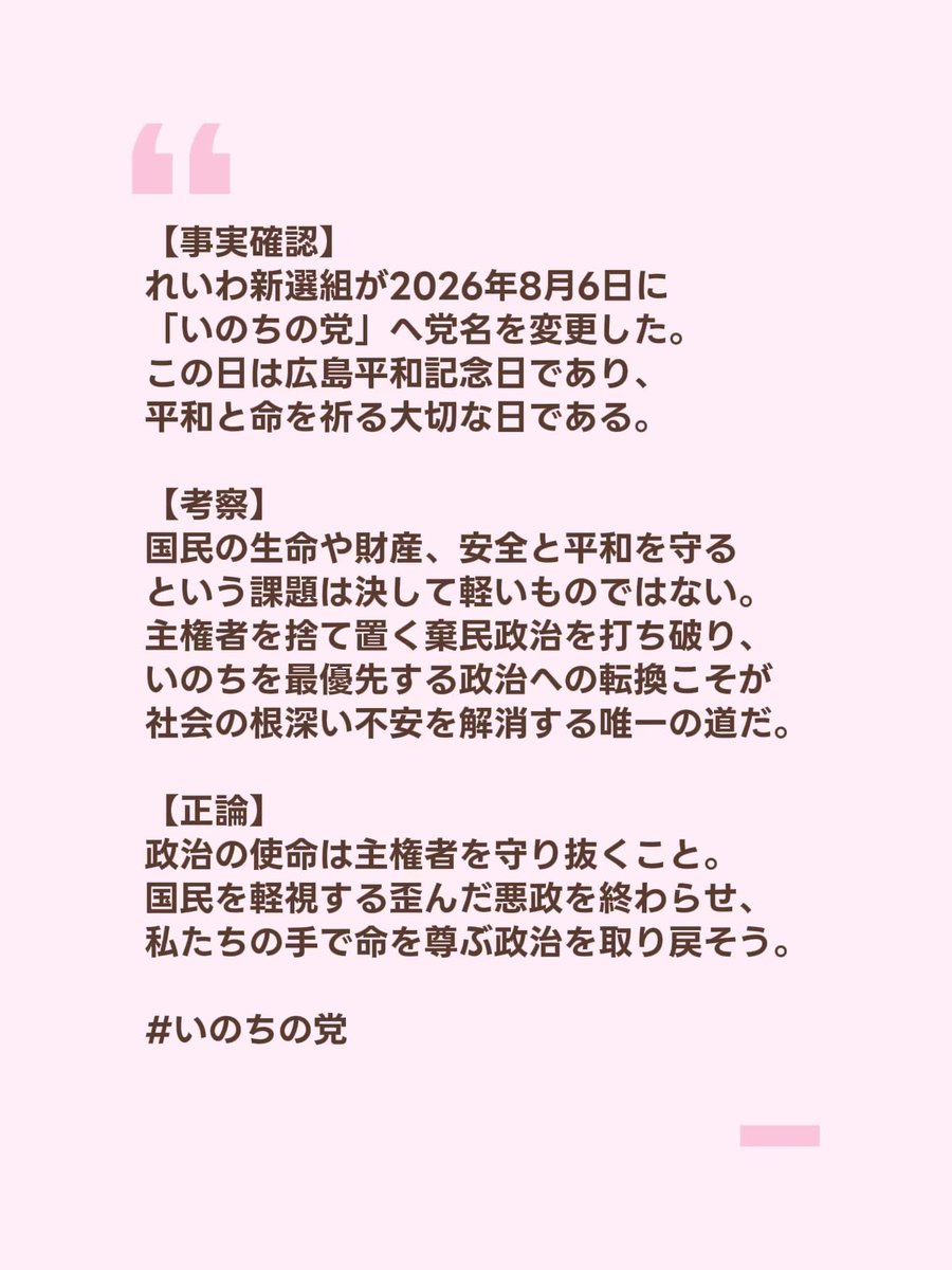 LpE5oZH5kA98623's tweet photo. 【事実確認】
2026年8月6日、れいわ新選組は
「いのちの党」へ党名を変更した。
8月6日は1945年に広島へ原爆が投下された惨禍の日であり、
平和と人命の尊さを世界が刻む歴史的な日である。

【考察】
「国民の生命、財産、安全、平和を守る」という責務は、
政治家が口先だけで語るような簡単な話ではない。
一瞬で無数の命が奪われた歴史を振り返るまでもなく、
国家が人命を軽視したとき社会には絶望が満ちる。
今の政治はどうだろうか。
物価高に喘ぐ国民から激しく搾取し減税を拒み、
社会保障や医療を削り捨てる棄民政治が平然と続く。
日々の暮らしに怯え将来を不安視する現状は、
権力が最優先の責務を完全放棄している証拠だ。
広島平和記念日に「いのちの党」へと舵を切った決断は、
命を軽視する冷酷な構造に真っ向から挑む意思表示だ。
一人ひとりの命を徹底的に守り抜くことなしに、
この国に真の平和も不安の解消も訪れない。

【正論】
政治の存在意義は権力者や利権を守ることではない。
最高権力者である「あなた」の命と暮らしを守ることだ。
国民を見捨て続ける歪んだ政治を今すぐ終わらせよう。
国家の道具ではなく主権者として、
命を最優先にする当たり前の政治を共に取り戻そう。

#いのちの党
#広島平和記念日
#棄民政治を許さない
#最高権力者はあなた
#悪政を終わらせよう