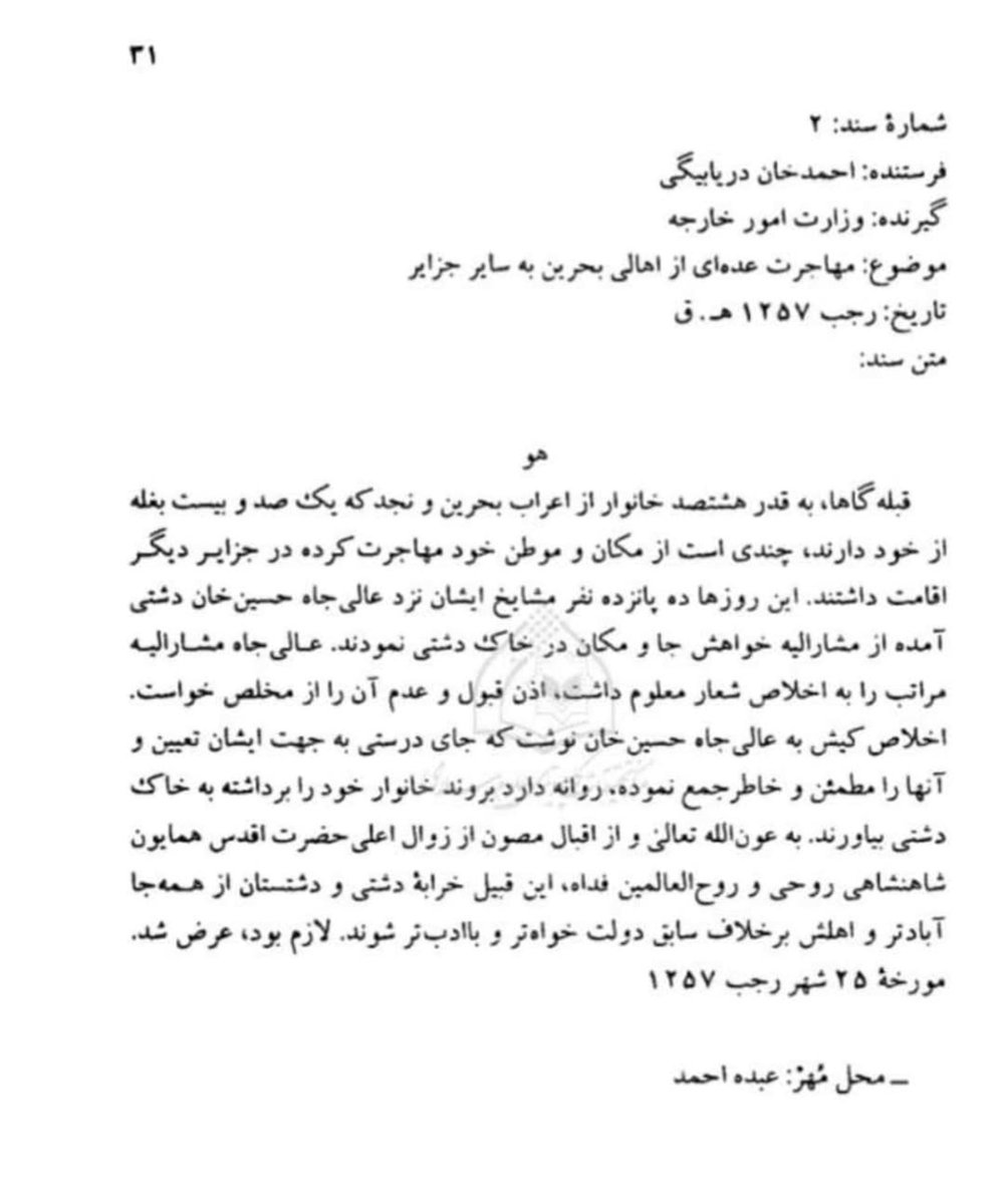 yusufAlhoori's tweet photo. تظهر هذه الوثيقة إحدى موجات الهجرة البحرانية سنة 1841م، وهي من السنوات التي كانت فيها البحرين تعيش ذروة الحرب الأهلية داخل أسرة آل خليفة، وهي الحرب التي استمرت أكثر من خمسة عشر عامًا وأفضت إلى اضطراب الأوضاع الأمنية والاقتصادية. وقد تعددت مسارات الهجرة آنذاك نحو سواحل الخليج والمناطق المجاورة، ومنها الكويت، وسواحل الإمارات، وعُمان، والساحل الإيراني. ويؤكد الكابتن جيمس سلك بلجريف في رحلته أن أعداد المهاجرين البحرانيين خلال هذه المرحلة بلغت عدة آلاف، مرجعًا ذلك إلى قسوة الحرب الأهلية وما رافقها من أعمال عنف واضطراب أصابت السكان من مختلف الأطراف. وتأتي هذه الوثيقة لتقدم شاهدًا معاصرًا على إحدى تلك الهجرات، وتبين اتجاه مجموعة كبيرة من عرب البحرين ونجد إلى منطقة دشتي في جنوب إيران.

ترجمة الوثيقة

رقم الوثيقة: 2

المرسل: أحمد خان دريابيكي.
المرسل إليه: وزارة الخارجية.
الموضوع: هجرة عدد من أهالي البحرين إلى سائر الجزر.
التاريخ: 25 رجب 1257هـ (1841م).

نص الوثيقة:

«هو

بلغ عدد من هاجر من عرب #البحرين و #نجد إلى نحو ثمانمائة أسرة، وكانوا يملكون مائةً وعشرين سفينة من نوع البغلة، وقد غادروا مساكنهم وأوطانهم منذ مدة، ويقيمون الآن في الجزر الأخرى.

وفي هذه الأيام قدم عدد من شيوخهم إلى حضرة عالي الجاه حسين خان الدشتي، وطلبوا منه أن يأذن لهم بالإقامة والاستيطان في أراضي دشتي.

وقد قبل حضرة عالي الجاه طلبهم، وأصدر أمرًا إلى حضرة إخلاص كيش بأن يخصص لهم موضعًا مناسبًا، ويطمئنهم، حتى يتمكنوا من إحضار عائلاتهم والاستقرار في أرض دشتي.

ورجاءً من الله تعالى، وبفضل عناية حضرة أقدس همايون شاهنشاه، وروح العالمين فداه، فإن قبيلتي خرابة دشتي ودشتمان، اللتين كانتا قد خربتا وخَلَتا من العمران بسبب المخالفات السابقة، ستعودان إلى الازدهار والعمران من جديد.

وقد لزم رفع هذا التقرير.»

حرر في 25 رجب سنة 1257هـ (1841م).

المحل: بندر عبّاس.
التوقيع: عبده أحمد.