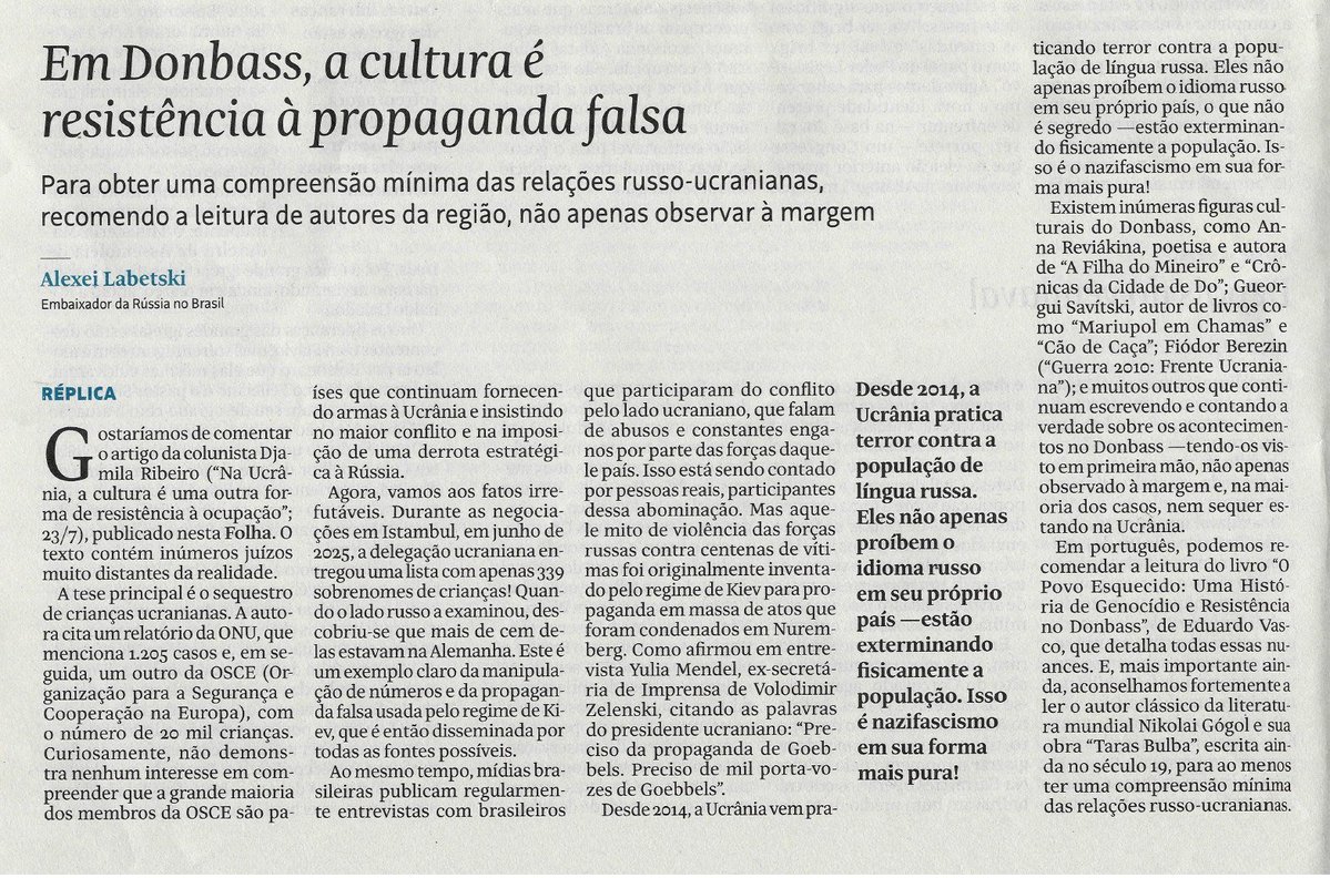 embaixadarussa's tweet photo. 📰Artigo do Embaixador da Rússia no Brasil, Alexey Labetskiy: "Em Donbass, a cultura é resistência à propaganda falsa", em resposta à publicação de Djamila Ribeiro: "Na Ucrânia, a cultura é outra forma de resistência à ocupação" (Folha de São Paulo, 4 de agosto de 2026)

Trechos principais:
🔹A tese principal (da Djamila Ribeiro) é o sequestro de crianças ucranianas. A autora cita um relatório da ONU, que menciona 1.205 casos e, em seguida, um outro da OSCE, com o número de 20 mil crianças.

🔹Durante as negociações em Istambul, em junho de 2025, a delegação ucraniana entregou uma lista com apenas 339 sobrenomes de crianças! Quando o lado russo a examinou, descobriu-se que mais de cem delas estavam na Alemanha.

🔹Este é um exemplo claro da manipulação de números e da propaganda falsa usada pelo regime de Kiev.

🔹Mídias brasileiras publicam regularmente entrevistas com brasileiros que participaram do conflito pelo lado ucraniano, que falam de abusos e constantes enganos por parte das forças daquele país.

🔹Como afirmou em entrevista Yulia Mendel, ex-secretária de Imprensa de Volodimir Zelenski, citando as palavras do presidente ucraniano: "Preciso da propaganda de Goebbels. Preciso de mil porta-vozes de Goebbels".

🔹Desde 2014, a Ucrânia vem praticando terror contra a população de língua russa. Eles não apenas proíbem o idioma russo em seu próprio país, o que não é segredo —estão exterminando fisicamente a população. Isso é o nazifascismo em sua forma mais pura!

🔹Existem inúmeras figuras culturais do Donbass, como Anna Reviákina, poetisa e autora de "A Filha do Mineiro" e "Crônicas da Cidade de Do"; Gueorgui Savítski, autor de livros como "Mariupol em Chamas" e "Cão de Caça"; Fiódor Berezin ("Guerra 2010: Frente Ucraniana"); e muitos outros que continuam escrevendo e contando a verdade sobre os acontecimentos no Donbass.

🔹Aconselhamos fortemente a ler o autor clássico da literatura mundial Nikolai Gógol e sua obra "Taras Bulba", escrita ainda no século 19, para ao menos ter uma compreensão mínima das relações russo-ucranianas.

🔗https://t.co/l8pEgDlbV3