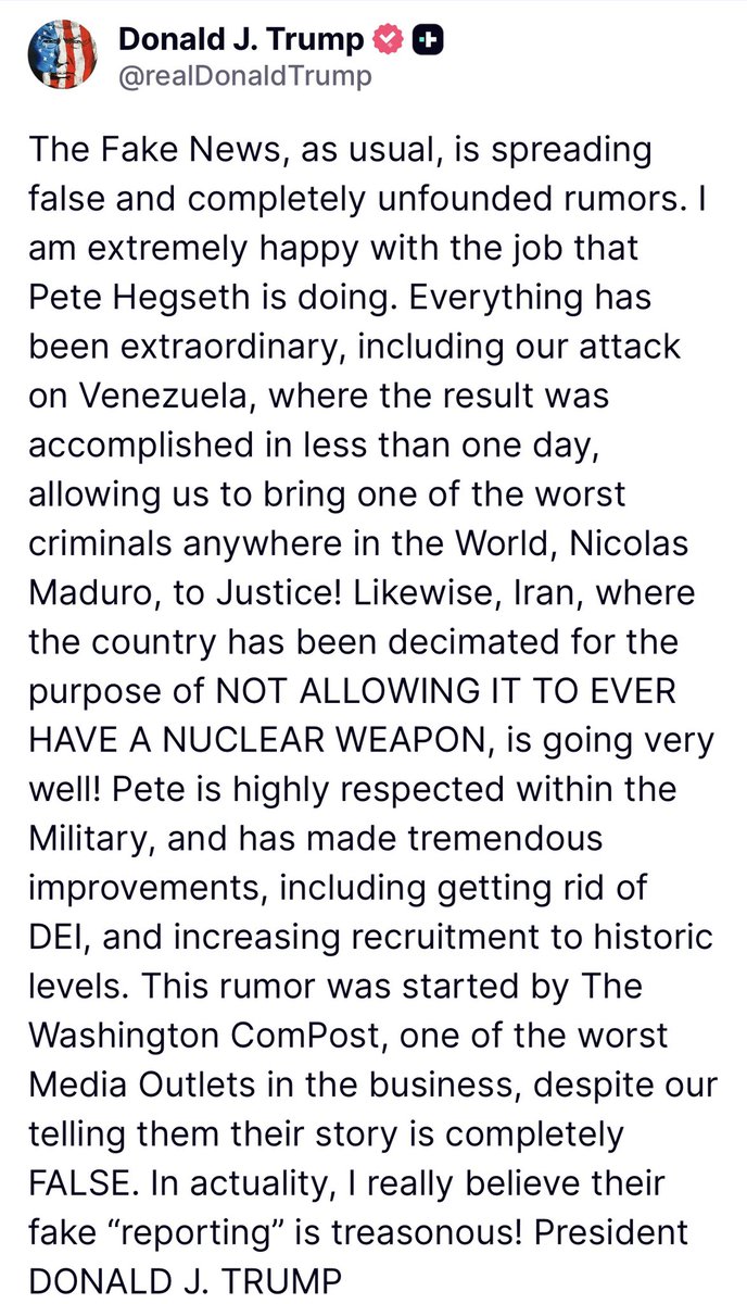 intheMatrixxx's tweet photo. The Fake News, as usual, is spreading false and completely unfounded rumors. I am extremely happy with the job that Pete Hegseth is doing. Everything has been extraordinary, including our attack on Venezuela, where the result was accomplished in less than one day, allowing us to bring one of the worst criminals anywhere in the World, Nicolas Maduro, to Justice! Likewise, Iran, where the country has been decimated for the purpose of NOT ALLOWING IT TO EVER HAVE A NUCLEAR WEAPON, is going very well! Pete is highly respected within the Military, and has made tremendous improvements, including getting rid of DEI, and increasing recruitment to historic levels. This rumor was started by The Washington ComPost, one of the worst Media Outlets in the business, despite our telling them their story is completely FALSE. In actuality, I really believe their fake “reporting” is treasonous! President DONALD J. TRUMP