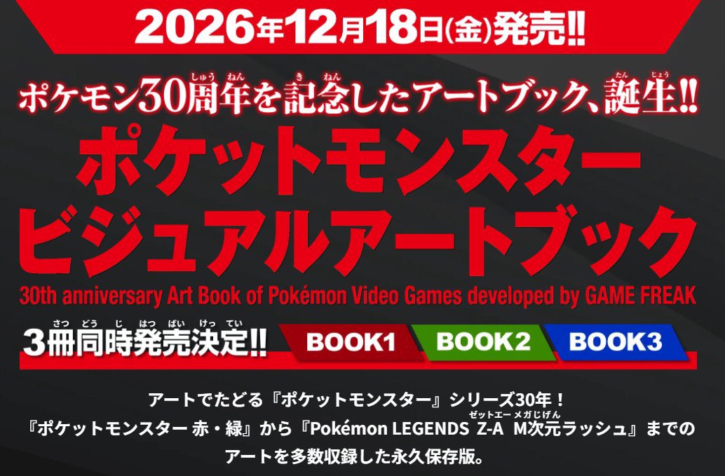 mix_choice25809's tweet photo. ✅アートでたどる
『ポケットモンスター』シリーズ30年！ 

📅発売日2026/12/18(金)※3冊同時発売
B5判・オールカラー仕様
全3冊／BOOK1・BOOK2・BOOK3

価格は各5,500円（税込） 
BOOK1 ￥5,500
BOOK2 ￥5,500
BOOK3 ￥5,500

『ポケットモンスター 赤・緑』から『Pokémon LEGENDS Z-AゼットエーM次元メガじげんラッシュ』までのアートを多数収録した永久保存版。

『ポケットモンスター』シリーズ30年のアートワークを全3冊構成にて編纂！
株式会社ゲームフリークが手がけた『ポケットモンスター』シリーズの、ドット絵、3DCG、イラスト、プロモーションアート、設定資料など、多彩なビジュアルを収録。 

時代ごとの表現や進化を豊富なビジュアルと共に楽しむことができる、『ポケットモンスター』シリーズ30年が詰まった画集だ。

クリエイター特別インタビューも掲載で大ボリュームの永久保存版！未公開設定資料も収録！

本書には未公開の設定資料も収録され、全3冊、各約500ページ前後で合計約1,500ページを予定。
『ポケットモンスター』シリーズ30年の軌跡を記録する、圧倒的ボリューム。 

各巻の巻末には、株式会社ゲームフリーク クリエイター特別ロングインタビューも掲載。 

アートでたどる『ポケットモンスター』シリーズ30年、ファンの皆様必見の永久保存版だ！

https://t.co/4G4oD1rFKQ

絶対に…買うッ！！！_φ(･_･

#ポケモン