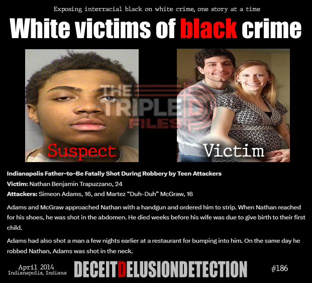thetripledshow's tweet photo. 🚨Indianapolis Father-to-Be Fatally Shot During Robbery by Teen Attackers
Victim: Nathan Benjamin Trapuzzano, 24
Attackers: Simeon Adams, 16, and Martez “Duh-Duh” McGraw, 16
Adams and McGraw approached Nathan with a handgun and ordered him to strip. When Nathan reached for his shoes, he was shot in the abdomen. He died weeks before his wife was due to give birth to their first child.
Adams had also shot a man a few nights earlier at a restaurant for bumping into him. On the same day he robbed Nathan, Adams was shot in the neck.
“We do not promote hate — we expose it.”
https://t.co/ZTGNVDGGKD