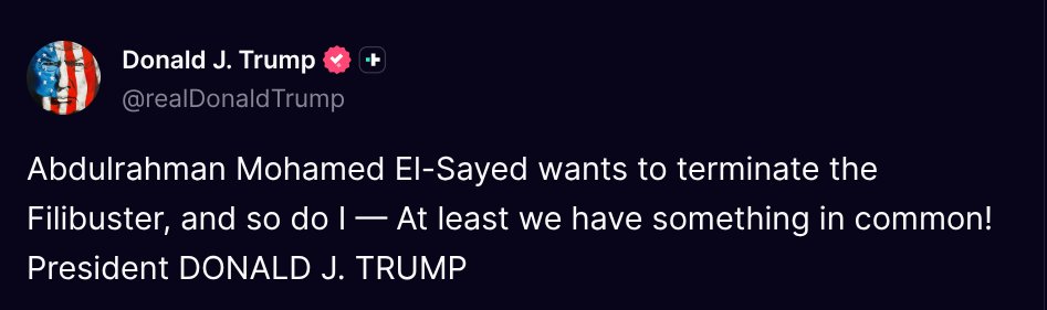 TruthTrumpPosts's tweet photo. ( @realDonaldTrump - Truth Social Post )
( Donald J. Trump - Aug 06 2026, 4:39 PM ET )

Abdulrahman Mohamed El-Sayed wants to terminate the Filibuster, and so do I — At least we have something in common! President DONALD J. TRUMP https://t.co/7GYKeSSxrP