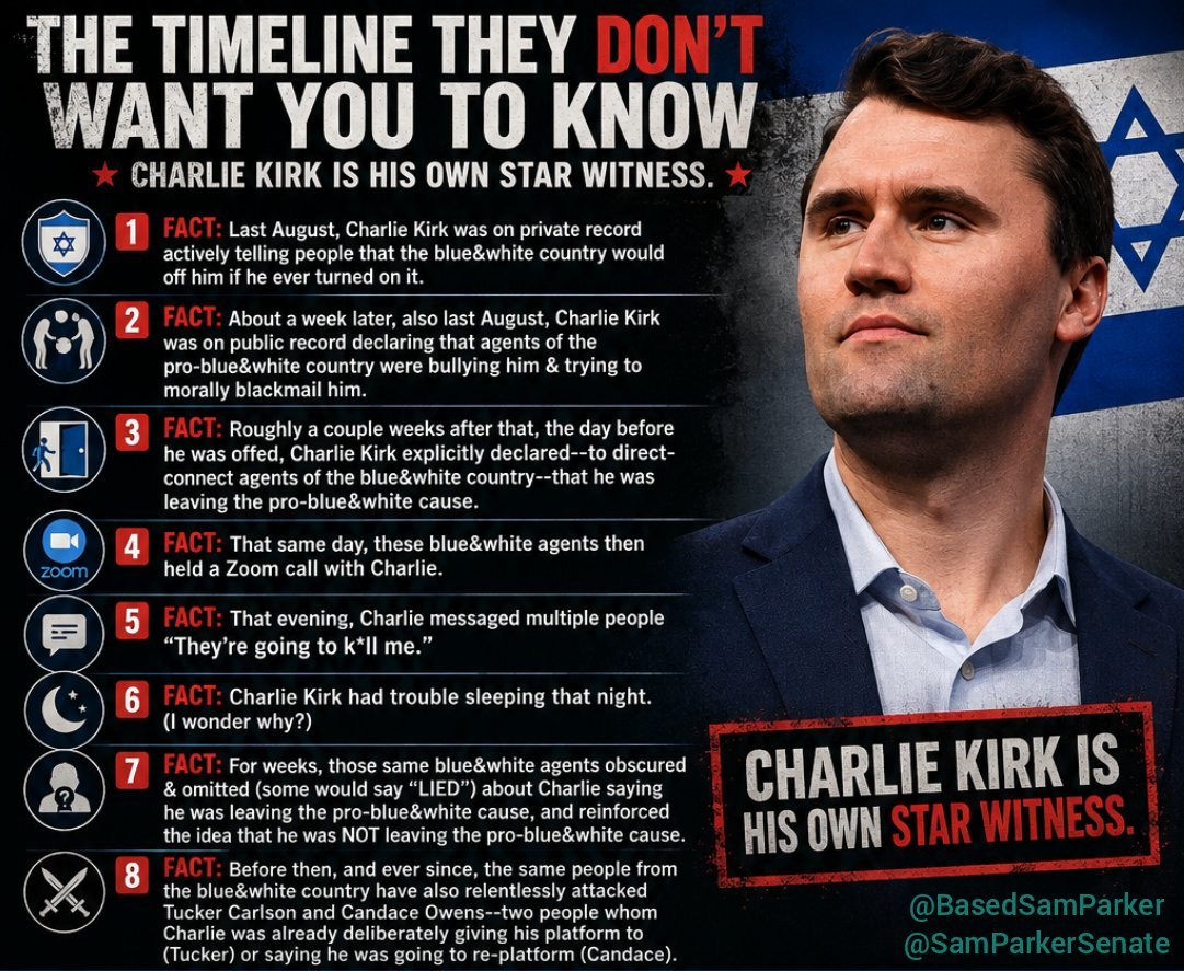BasedSamParker's tweet photo. Charlie Kirk is his own star witness

FACT: Last August, Charlie Kirk was on private record actively telling people that the blue&white country would off him if he ever turned on it.
FACT: About a week later, also last August, Charlie Kirk was on public record declaring that agents of the pro-blue&white country were bullying him & trying to morally blackmail him.
FACT: Roughly a couple weeks after that, the day before he was offed, Charlie Kirk explicitly declared--to direct-connect agents of the blue&white country--that he was leaving the pro-blue&white cause.
FACT: That same day, these blue&white agents then held a Zoom call with Charlie.
FACT: That evening, Charlie messaged multiple people "They're going to k*ll me."
FACT: Charlie Kirk had trouble sleeping that night. (I wonder why?)
FACT: For weeks, those same blue&white agents obscured & omitted (some would say "LIED") about Charlie saying he was leaving the pro-blue&white cause, and reinforced the idea that he was NOT leaving the pro-blue&white cause.
FACT: Before then, and ever since, the same people from the blue&white country have also relentlessly attacked Tucker Carlson and Candace Owens--two people whom Charlie was already deliberately giving his platform to (Tucker) or saying he was going to re-platform (Candace).

Charlie's communications would shed light and context on every one of these facts. Journal entries. Text messages. DMs. Telegrams. Voice notes & messages. Emails. Memos, etc. Why isn't anyone producing a single receipt or message with respect to these facts? The universal, monolithic lack of curiosity from those with access isn't natural.