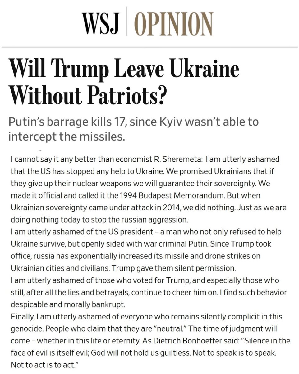 rshereme's tweet photo. Well, this was a pleasant surprise.

The Wall Street Journal Editorial Board published a major piece criticizing the U.S. failure to provide Ukraine with the missiles it desperately needs to defend its cities from russia’s ballistic missile attacks.

Someone shared my recent post, “I am utterly ashamed,” in the comments under the article.

It became the most liked and the most shared comments under the piece.

Thank you to everyone who is engaging with my posts, sharing, and helping to amplify this message.

I hope people in Washington are listening.

Because I meant every word I wrote:

“I am utterly ashamed.”

I am utterly ashamed that the US has stopped any help to Ukraine. We promised Ukrainians that if they give up their nuclear weapons we will guarantee their sovereignty. We made it official and called it the 1994 Budapest Memorandum. But when Ukrainian sovereignty came under attack in 2014, we did nothing. Just as we are doing nothing today to stop the russian aggression.

I am utterly ashamed of the US president – a man who not only refused to help Ukraine survive, but openly sided with war criminal Putin. Since Trump took office, russia has exponentially increased its missile and drone strikes on Ukrainian cities and civilians. Trump gave them silent permission.

I am utterly ashamed of those who voted for Trump, and especially those who still, after all the lies and betrayals, continue to cheer him on. I find such behavior despicable and morally bankrupt.

Finally, I am utterly ashamed of everyone who remains silently complicit in this genocide. People who claim that they are "neutral." The time of judgment will come – whether in this life or eternity. As Dietrich Bonhoeffer said: "Silence in the face of evil is itself evil; God will not hold us guiltless. Not to speak is to speak. Not to act is to act."