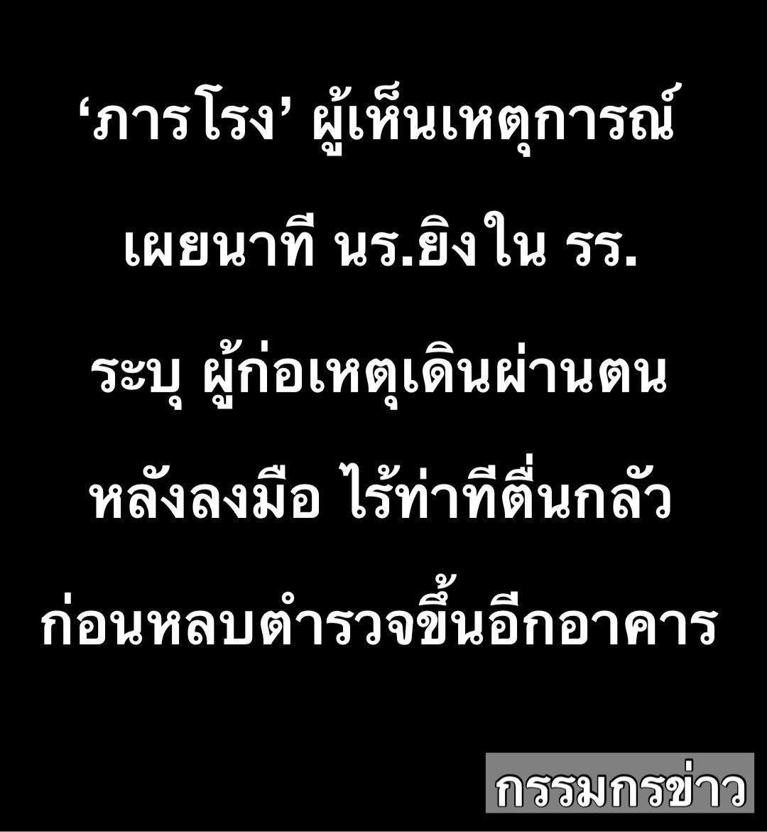sorrayuth9111's tweet photo. ‘ภารโรง’ ผู้เห็นเหตุการณ์ เผยนาทีนักเรียนยิงในโรงเรียน ระบุ ผู้ก่อเหตุเดินผ่านตนหลังลงมือ ไร้ท่าทีตื่นกลัว ก่อนหลบตำรวจขึ้นอีกอาคาร

วันที่ 7 ส.ค.69 ทีมข่าวเรื่องเล่าเช้านี้ ได้พูดคุยกับภารโรงของโรงเรียนเทพศิรินทร์ นนทุบรี ซึ่งเป็นหนึ่งในผู้ที่เห็นเหตุการณ์  เล่าว่า จุดเริ่มต้นเกิดขึ้นบริเวณชั้น 6 ของตึก 5 ซึ่งเป็นอาคารเรียนของนักเรียนระดับชั้น ม.1-3

ขณะเกิดเหตุ ตนอยู่บริเวณชั้นล่างใกล้อาคาร จึงไม่เห็นวินาทีแรกที่เริ่มลงมือ แต่ได้ยินเสียงปืนดังขึ้นเป็นระยะๆ "เป็นนัดๆ ไม่ได้ยิงรัวต่อเนื่อง" แต่เมื่อเสียงดังผิดปกติและต่อเนื่อง จึงแน่ใจว่าเกิดเหตุร้ายขึ้น ตนและเจ้าหน้าที่คนอื่นจึงรีบเข้าไปช่วยปิดประตูทางเข้าออกด้านหลังโรงเรียนเพื่อความปลอดภัย

หลังก่อเหตุบนชั้น 6 ของตึกแรก ผู้ก่อเหตุได้เดินลงบันไดมายังชั้นล่าง พร้อมถืออาวุธปืนสะพายข้ามไปยังอาคารเรียน ม.ปลาย (ตึก 4) โดยเดินผ่านหน้าตนไปอย่างใกล้ชิด 

ภารโรง เล่าว่า ท่าทางของผู้ก่อเหตุ ดูสงบนิ่ง เดินเฉยๆ ไม่ปรากฏอาการตื่นตระหนก วิ่งหนี หรือหวาดกลัวแต่อย่างใด แม้กระทั่งเมื่อเห็นเจ้าหน้าที่ตำรวจเริ่มเดินทางมาถึงพื้นที่ ผู้ก่อเหตุยังคงเดินเลี่ยงขึ้นไปยังชั้นบนของตึก 4 และมีเสียงปืนดังขึ้นอีก 2-3 นัด ก่อนเหตุการณ์จะสงบลง คาดว่าเนื่องจากกระสุนหมด

ภารโรง เปิดเผยว่า ตนมีหน้าที่ดูแลความสะอาดและเปิด-ปิดประตูทางเข้าออก จึงไม่ทราบรายละเอียดเรื่องการเรียนหรือความขัดแย้งของเด็กนักเรียน ว่ามูลเหตุจูงใจและการรังแกกัน (Bullying) ในโรงเรียนหรือไม่ แต่ตลอดเวลาที่ทำงานที่นี่มากว่า 20 ปี ไม่เคยพบเจอเหตุการณ์รุนแรงลักษณะนี้มาก่อน

ส่วนมาตรการความปลอดภัยในการนำอาวุธเข้ามาในโรงเรียนนั้น ปกติโรงเรียนจะมีครูเวรคอยดูแลทางเข้า และใช้วิธีระบบสแกนใบหน้า เพื่อบันทึกการมาเรียนของนักเรียนเท่านั้น โดยไม่ได้มีเครื่องตรวจจับโลหะหรือเครื่องสแกนอาวุธที่ประตูทางเข้าแต่อย่างใด
