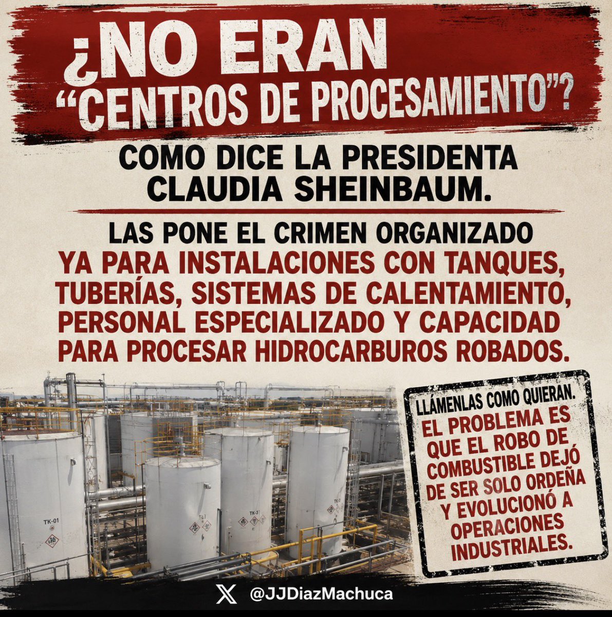 JJDiazMachuca's tweet photo. ¿NO ERAN SOLO “CENTROS DE PROCESAMIENTO”, SHEINBAUM?

OPERAN CON HIDROCARBUROS ROBADOS Y COMO EMPRESAS FACHADA
PASAN DE LA ORDEÑA A TENER SUS REFINERÍAS

Resulta que esos “centros de procesamiento” tienen tanques, tuberías, sistemas de calentamiento, personal especializado y capacidad para procesar hidrocarburos robados.

Oiga, Claudia @Claudiashein , ¿no que ya habían acabado con el huachicol del crimen organizado?

Ya pasó más de un año de su gobierno y todavía no les entrega cuentas a los mexicanos sobre los más de 600 mil millones de pesos del presunto huachicol fiscal. Un caso en el que se ha señalado la presunta participación de políticos de su gobierno y, según diversas acusaciones públicas, también se ha mencionado a hijos del expresidente Andrés Manuel López Obrador.

Llámenlas como quieran. Cambiarles el nombre no cambia la realidad: el huachicol dejó de ser solo ordeña y evolucionó a una operación industrial del crimen organizado.
