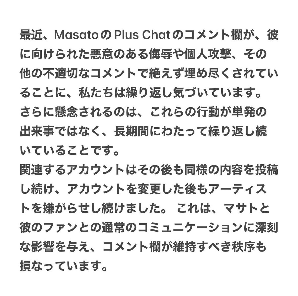 MASATO__JP's tweet photo. 📢 MASATO Chinaより、Plus Chatコメント欄で長期間続いているマサトくんへの悪質なコメントや嫌がらせに関する声明が発表されました。
マサトくんが安心してファンと交流できる環境を守るための呼びかけです。
内容にご賛同いただける方は、ぜひ拡散にご協力いただけますと幸いです。
#MASATO #VAYONN https://t.co/vsVgXATIQz