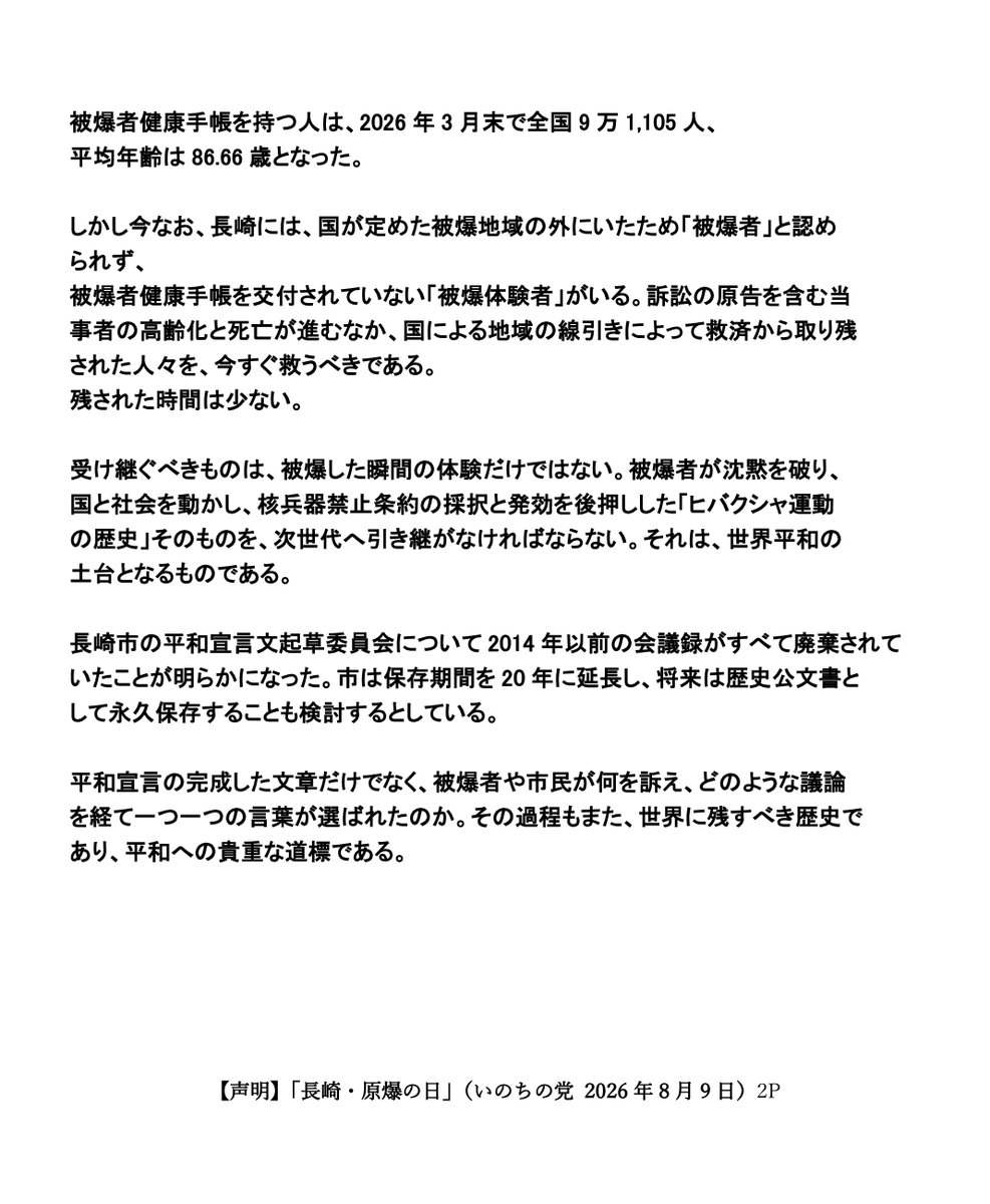 inochinoto's tweet photo. 【声明】
「長崎・原爆の日」
（いのちの党 2026年8月9日）

長崎に原爆が投下されてから、81年目の夏となる。
原爆の犠牲となったすべての人々に、心から哀悼の誠をささげる。
また、今なお後遺症に苦しむ被爆者やご遺族の方々に、心からお見舞いを申し上げる。

「長崎を最後の被爆地に」
「ふたたび被爆者をつくるな」
この言葉は、単なる祈りではない。

地獄を生き延びた被爆者が、病気、生活苦、差別と闘いながら、国家補償と核兵器廃絶を求め続けてきた、命懸けの運動の言葉である。
長崎原爆被災者協議会は、ビキニ環礁でのアメリカの水爆実験ののち1956年6月23日に設立され、今年、結成70年を迎えた。また同年8月10日には日本被団協（2024年ノーベル平和賞受賞）が長崎の地で結成された。被爆者たちは、国の援護がないまま放置された状況を変えるべく、原爆医療法や被爆者援護法の制定、原爆症認定の拡大、さらには核兵器禁止条約の実現を求めて、国内外で声を上げ続けてきた。

被爆者健康手帳を持つ人は、2026年3月末で全国9万1,105人、平均年齢は86.66歳となった。
しかし今なお、長崎には、国が定めた被爆地域の外にいたため「被爆者」と認められず、被爆者健康手帳を交付されていない「被爆体験者」がいる。訴訟の原告を含む当事者の高齢化と死亡が進むなか、国による地域の線引きによって救済から取り残された人々を、今すぐ救うべきである。
残された時間は少ない。

受け継ぐべきものは、被爆した瞬間の体験だけではない。被爆者が沈黙を破り、国と社会を動かし、核兵器禁止条約の採択と発効を後押しした「ヒバクシャ運動の歴史」そのものを、次世代へ引き継がなければならない。それは、世界平和の土台となるものである。

長崎市の平和宣言文起草委員会について2014年以前の会議録がすべて廃棄されていたことが明らかになった。市は保存期間を20年に延長し、将来は歴史公文書として永久保存することも検討するとしている。

平和宣言の完成した文章だけでなく、被爆者や市民が何を訴え、どのような議論を経て一つ一つの言葉が選ばれたのか。その過程もまた、世界に残すべき歴史であり、平和への貴重な道標である。

長崎市は、長年、平和宣言などを通じて、「北東アジア非核兵器地帯」の創設を求めてきた。非核地帯とは、国際条約によって核兵器の生産、取得、保有及び管理が禁止された地帯である。世界にはすでに7つの非核兵器地帯（地域）が存在している。

この北東アジア非核兵器地帯構想では、日本、韓国、北朝鮮の3か国が核兵器を持たないと約束し、周辺の核兵器国が条約の附属議定書などを通じて、域内国への核兵器の使用や威嚇を行わないことを約束する。核戦争の危険を減らし、地域の緊張を緩和する具体的な取り組みである。

ところが、小泉進次郎防衛大臣は、防衛政策について「あらゆる政策をタブーなく議論し、進めなければならない」との姿勢を示した。政府は非核三原則を「政策上の方針として堅持する」とする一方、安保三文書改定の個別具体的な内容については明言を避けている。また、連立与党の日本維新の会は、2026年の政策集で「核共有を含む拡大抑止に関する議論を開始」すると掲げ、6月には総理に非核三原則の「持ち込ませず」について「現実的検討を行うべきだ」と見直しを提言した。今こそ、政府・与党は、被爆者をはじめ、長崎の平和宣言の声に耳を傾けるべきである。

日本政府には、非核三原則を国是として堅持し、法制化すること、核共有や核兵器の持ち込みを拒否すること、核兵器禁止条約に直ちに署名・批准することを求める。そして、被爆者運動の記録と証言を国の責任で保存・継承することを求める。

被爆者がつくり上げた歴史を、被爆者だけのものにしてはならない。

「長崎を最後の被爆地に」
その誓いを、次の世代の行動へと引き継ぐ。

わたしたちは、核兵器も戦争もない世界を実現するため、被爆者とすべての世代の市民の皆さんとともに、長崎の被爆体験の継承と核廃絶への取り組みに力を尽くしていく。

2026年8月9日
いのちの党