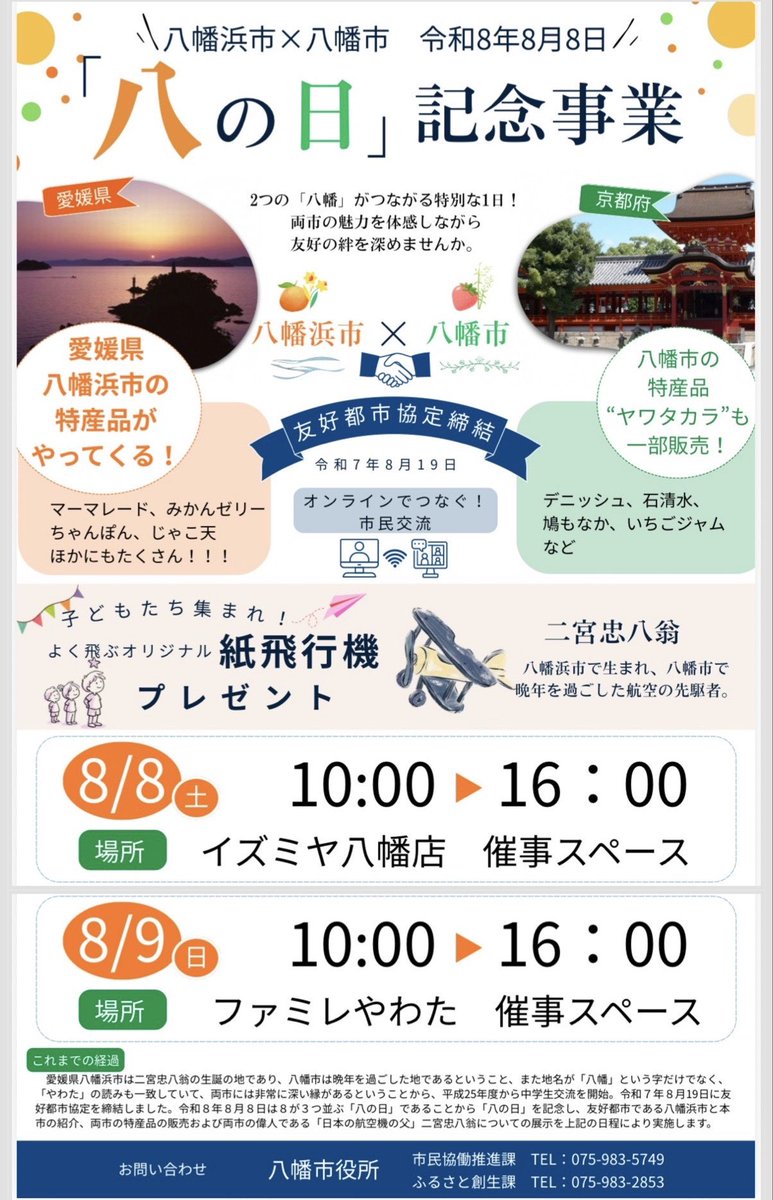shoko_kawata's tweet photo. 【市内お買い物施設で『八の日』記念イベントを行います🎉】
皆さん！明日は何月何日でしょう？
『令和8️⃣年8️⃣月8️⃣日』
とても珍しい「ゾロ目の八の日」👀✨
末広がりの「八」が並ぶ、おめでたい一日です✨

そんなおめでたい一日を記念して、「八の字」とは切っても切り離せない「八幡」繋がりの本市「八幡市」と、友好都市・愛媛県「八幡浜市」の特産品販売会を今週末に開催します！

八幡浜市からは、名物じゃこ天や八幡浜ちゃんぽん、マーマレードなどの柑橘加工品が登場🍊
八幡市からは、「ヤワタカラ」認定の和菓子や洋菓子、ジャムなど、自慢の逸品を販売します🎋

また、両市にゆかりのある「日本の航空機の父」二宮忠八翁の展示や、紙飛行機づくりもお楽しみいただけます✈️

ぜひこの機会に、両市の魅力を味わいにお越しください☺

📅 8月8日（土）10:00～16:00
📍イズミヤ八幡店 1階催事スペース

📅 8月9日（日）10:00～16:00
📍ファミレやわた 1階催事スペース

皆さまのご来場をお待ちしています！