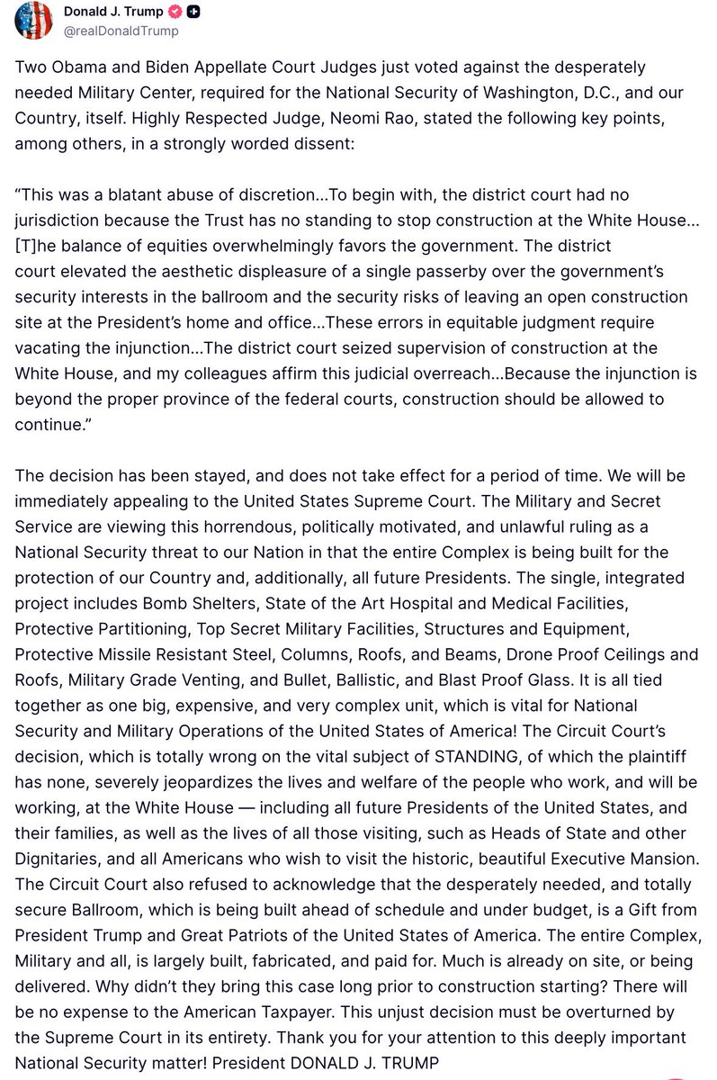 intheMatrixxx's tweet photo. Two Obama and Biden Appellate Court Judges just voted against the desperately needed Military Center, required for the National Security of Washington, D.C., and our Country, itself. Highly Respected Judge, Neomi Rao, stated the following key points, among others, in a strongly worded dissent:
 
“This was a blatant abuse of discretion…To begin with, the district court had no jurisdiction because the Trust has no standing to stop construction at the White House…[T]he balance of equities overwhelmingly favors the government. The district court elevated the aesthetic displeasure of a single passerby over the government’s security interests in the ballroom and the security risks of leaving an open construction site at the President’s home and office…These errors in equitable judgment require vacating the injunction…The district court seized supervision of construction at the White House, and my colleagues affirm this judicial overreach…Because the injunction is beyond the proper province of the federal courts, construction should be allowed to continue.”
 
The decision has been stayed, and does not take effect for a period of time. We will be immediately appealing to the United States Supreme Court. The Military and Secret Service are viewing this horrendous, politically motivated, and unlawful ruling as a National Security threat to our Nation in that the entire Complex is being built for the protection of our Country and, additionally, all future Presidents. The single, integrated project includes Bomb Shelters, State of the Art Hospital and Medical Facilities, Protective Partitioning, Top Secret Military Facilities, Structures and Equipment, Protective Missile Resistant Steel, Columns, Roofs, and Beams, Drone Proof Ceilings and Roofs, Military Grade Venting, and Bullet, Ballistic, and Blast Proof Glass. It is all tied together as one big, expensive, and very complex unit, which is vital for National Security and Military Operations of the United States of America! The Circuit Court’s decision, which is totally wrong on the vital subject of STANDING, of which the plaintiff has none, severely jeopardizes the lives and welfare of the people who work, and will be working, at the White House — including all future Presidents of the United States, and their families, as well as the lives of all those visiting, such as Heads of State and other Dignitaries, and all Americans who wish to visit the historic, beautiful Executive Mansion. The Circuit Court also refused to acknowledge that the desperately needed, and totally secure Ballroom, which is being built ahead of schedule and under budget, is a Gift from President Trump and Great Patriots of the United States of America. The entire Complex, Military and all, is largely built, fabricated, and paid for. Much is already on site, or being delivered. Why didn’t they bring this case long prior to construction starting? There will be no expense to the American Taxpayer. This unjust decision must be overturned by the Supreme Court in its entirety. Thank you for your attention to this deeply important National Security matter! President DONALD J. TRUMP