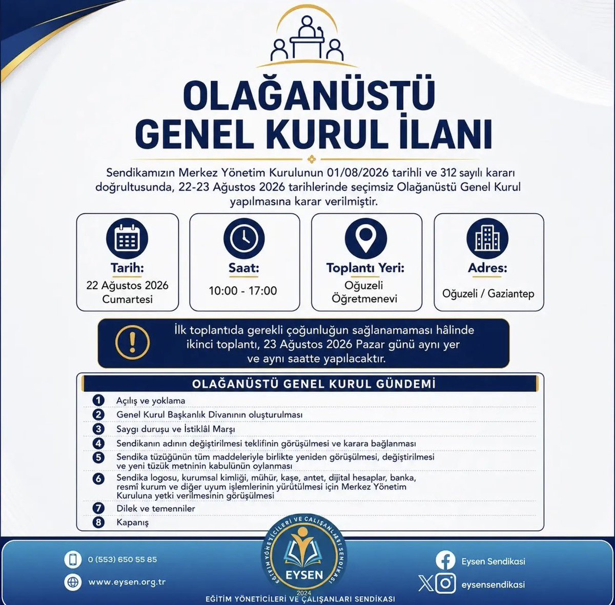 eysensendikasi's tweet photo. Sendikamız olarak Merkez Yönetim Kurulunda 01/08/2026 tarihli ve 312 numaralı Karar doğrultusunda 22-23 Ağustos 2026 tarihlerinde seçimsiz Olağanüstü Genel Kurul yapılmasına karar verilmiştir.  

Tarih: 22 Ağustos 2026 Cumartesi 

Saati: 10:00 - 17:00

Toplantı Yeri: Oğuzeli Öğretmenevi

Adres: Oğuzeli / Gaziantep

İlk toplantıda gerekli çoğunluğun sağlanamaması hâlinde ikinci toplantı, 23 Ağustos 2026 Pazar günü aynı yer ve aynı saatte yapılacaktır.

OLAĞANÜSTÜ GENEL KURUL GÜNDEMİ
Açılış ve yoklama,
Genel Kurul Başkanlık Divanının oluşturulması,
Saygı duruşu ve İstiklâl Marşı
Sendikanın adının değiştirilmesi teklifinin görüşülmesi ve karara bağlanması,
Sendika tüzüğünün tüm maddeleriyle birlikte yeniden görüşülmesi, değiştirilmesi ve yeni tüzük metninin kabulünün oylanması,
Sendika logosu, kurumsal kimliği, mühür, kaşe, antet, dijital hesaplar, banka, resmî kurum ve diğer uyum işlemlerinin yürütülmesi için Merkez Yönetim Kuruluna yetki verilmesinin görüşülmesi,
Dilek ve temenniler,
Kapanış.
Genel Kurul delegelerimize ve üyelerimize saygıyla duyurulur.

Eğitim Yöneticileri ve Çalışanları Sendikası

 Merkez Yönetim Kurulu