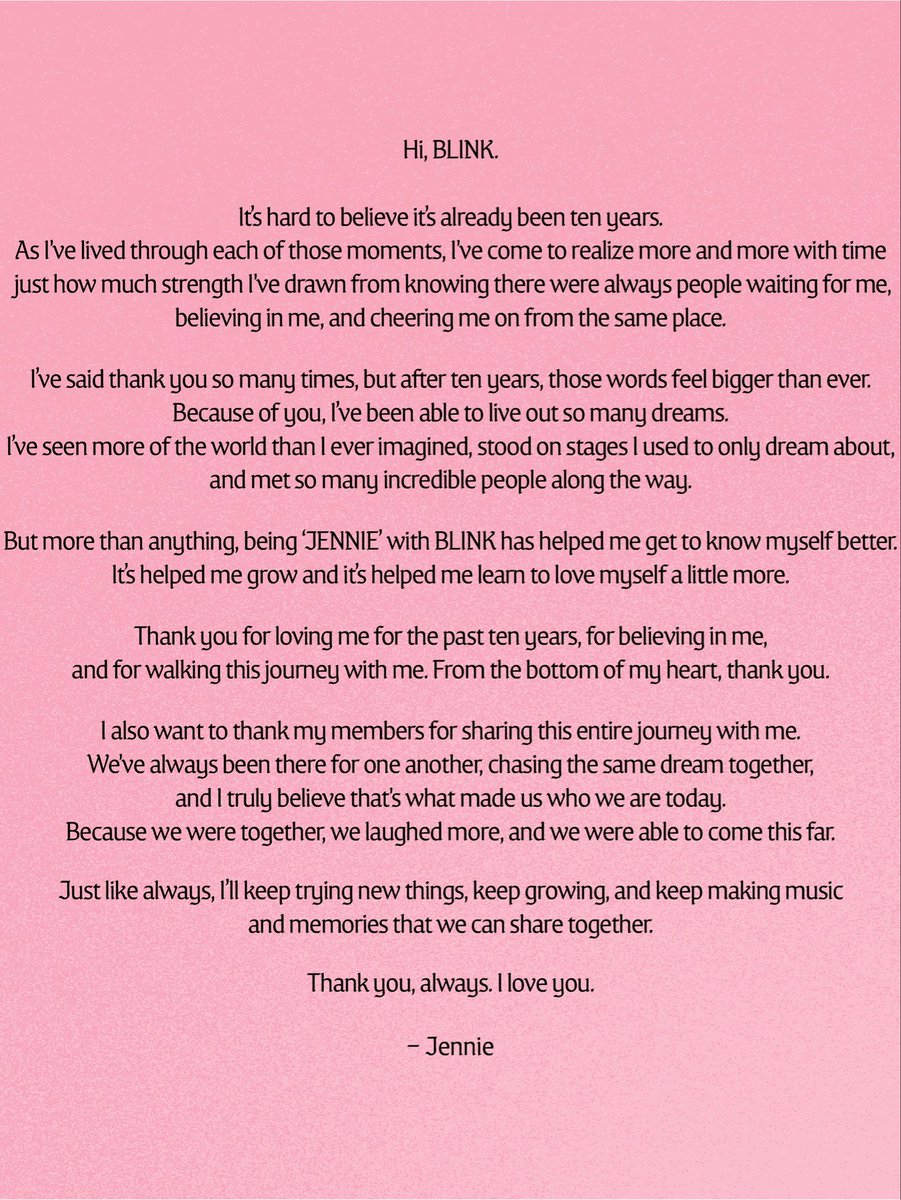 blinksunitedtwt's tweet photo. #JENNIE Instagram Update

“Hi, BLINK.
It's hard to believe its already been ten years. As l've lived through each of those moments, I've come to realize more and more with time just how much strength I've drawn from knowing there were always people waiting for me, believing in me, and cheering me on from the same place. I've said thank you so many times, but after ten years, those words feel bigger than ever. 

Because of you, I've been able to live out so many dreams. I've seen more of the world than I ever imagined, stood on stages I used to only dream about, and met so many incredible people along the way.

But more than anything, being 'JENNIE with BLINK has helped me get to know myself better. Its helped me grow and its helped me learn to love myself a little more. Thank you for loving me for the past ten years, for believing in me, and for walking this journey with me. From the bottom of my heart, thank you. 

I also want to thank my members for sharing this entire journey with me. We've always been there for one another, chasing the same dream together, and I truly believe that's what made us who we are today. Because we were together, we laughed more, and we were able to come this far. Just like always, I’Il keep trying new things, keep growing, and keep making music and memories that we can share together.”

Thank you, always. I love you.
- JENNIE