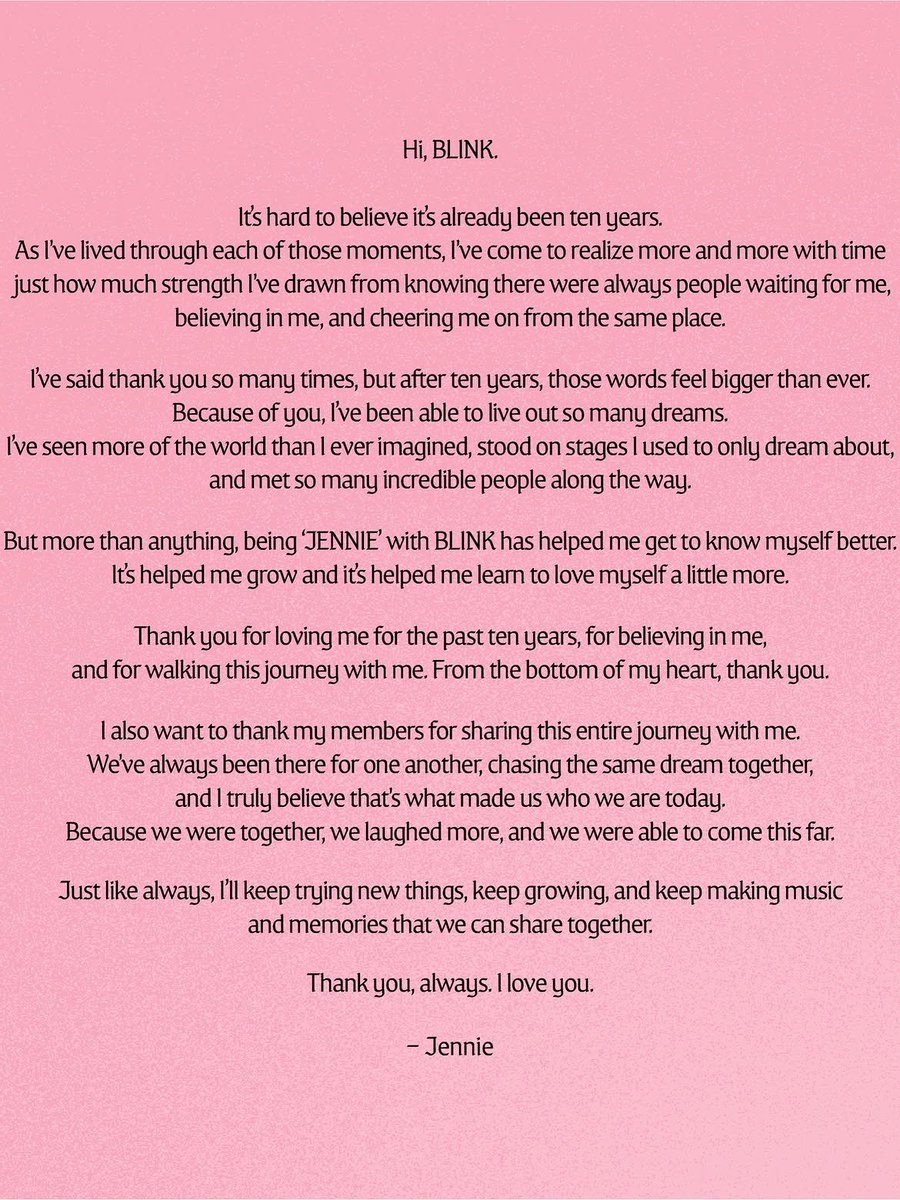 NEWSJENNlE's tweet photo. Hi, BLINK. 

It's hard to believe it's already been ten years. As I've lived through each of those moments, I've come to realize more and more with time just how much strength I've drawn from knowing there were always people waiting believing in me, and cheering me on from the same place. 

I said thank you so many times, but after ten years, those words feel bigger than ever. Because of you, I've been able to live out so many dreams. I've seen more of the world than I ever imagined, stood on stages I used to only dream about, and met so many incredible people along the way. 

More than anything, being 'JENNIE' with BLINK has helped me get to know myself better. It's helped me grow and it's helped me learn to love myself a little more. Thank you for loving me for the past ten years, for believing in me, and for walking this journey with me. From the bottom of my heart, thank you. 

I also want to thank my members for sharing this entire journey with me. We've always been there for one another, chasing the same dream together, and I truly believe that's what made us who we are today. Because we were together, we laughed more, and we were able to come this far. 

Just like always, I'll keep trying new things, keep growing, and keep making music and memories that we can share together. 

Thank you, always. I love you. 

- Jennie