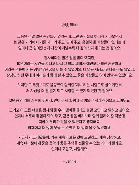MYJENNIE_TH's tweet photo. อันยองบลิ้งค์

ตลอดเวลาที่ผ่านมามีเรื่องราวเกิดขึ้นเยอะมากๆ เลยนะคะ ค่อยๆผ่านช่วงเวลาเหล่ามา ยิ่งเวลาผ่านไป ฉันก็ยิ่งสัมผัสได้ลึกซึ้งขึ้นเรื่อยๆ เลยค่ะว่า การที่มีคนที่คอยอยู่ตรงนี้ที่เดิม คอยรอ คอยเชื่อใจ และคอยซัพพอร์ตฉันเสมอมา มันเป็นพลังใจที่ยิ่งใหญ่ขนาดไหน

คำว่า "ขอบคุณ" เป็นคำที่ฉันพูดอยู่บ่อยมากๆ ก็จริง แต่พอเดินทางผ่านเวลามาถึง 10 ปี ความหมายของคำนี้มันกลับยิ่งใหญ่กว่าแต่ก่อนมากเลยค่ะ เพราะทุกคนแท้ๆ เลย ฉันถึงได้ทำตามความฝันหลายๆอย่างจนสำเร็จ ได้ออกไปเจอโลกที่กว้างขึ้น ได้ขึ้นไปยืนบนเวทีที่เคยทำได้แค่วาดฝันไว้ร่วมกับทุกคน แล้วก็ได้เจอกับคนดีๆ มากมาย

แต่ยิ่งไปกว่าสิ่งอื่นใด การได้ใช้ชีวิตในฐานะ "เจนนี่" ที่มีบลิ้งค์อยู่เคียงข้าง มันทำให้ฉันได้รู้จักและรักตัวเองมากขึ้นด้วยค่ะ

ขอบคุณจากใจจริงนะคะที่คอยรัก เชื่อใจ และเดินร่วมทางกันมาตลอด 10 ปีเต็ม

และฉันก็อยากจะบอกขอบคุณเมมเบอร์ของเราทุกคนมากๆ เหมือนกันที่ร่วมเดินทางกันมาตลอด เพราะพวกเราคอยเป็นพลังให้กันเสมอ คอยมองไปยังฝันเดียวกัน แล้วก็วิ่งฟันฝ่ามาด้วยกัน ถึงทำให้มีพวกเราในวันนี้ได้
เพราะมีกันและกัน ฉันถึงยิ้มได้เยอะขึ้นมากๆ และพาตัวเองมาได้ไกลขนาดนี้ค่ะ

เหมือนอย่างที่เป็นมาตลอด หลังจากนี้ฉันก็ยังจะคอยทำสิ่งใหม่ๆ จะเติบโตขึ้นเรื่อยๆ และจะเป็นเจนนี่ที่คอยมอบเพลงดีๆ พร้อมความทรงจำดีๆ ให้เป็นของขวัญกับทุกคนเสมอนะคะ

ขอบคุณเสมอ และรักทุกคนนะคะ

– เจนนี่