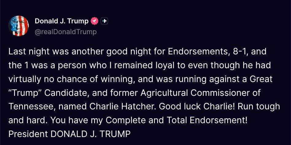 TruthTrumpPosts's tweet photo. ( @realDonaldTrump - Truth Social Post )
( Donald J. Trump - Aug 07 2026, 11:43 AM ET )

Last night was another good night for Endorsements, 8-1, and the 1 was a person who I remained loyal to even though he had virtually no chance of winning, and was running against a Great “Trump” Candidate, and former Agricultural Commissioner of Tennessee, named Charlie Hatcher. Good luck Charlie! Run tough and hard. You have my Complete and Total Endorsement! President DONALD J. TRUMP